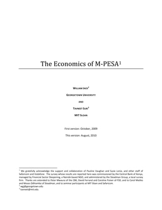 
                                             
                                             
                                             
                                             
                                 The Economics of M‐PESA1 
                                                                              

                                                                              

                                                                      WILLIAM JACK 2 

                                                                GEORGETOWN UNIVERSITY 

                                                                           AND 

                                                                      TAVNEET SURI 3 

                                                                       MIT SLOAN 

                                                                              

                                                               First version: October, 2009 

                                                               This version: August, 2010 

                                                           




                                                            
1
    We  gratefully  acknowledge  the  support  and  collaboration  of  Pauline  Vaughan  and  Susie  Lonie,  and  other  staff  of 
Safaricom and Vodafone.  The survey whose results are reported here was commissioned by the Central Bank of Kenya, 
managed by Financial Sector Deepening, a Nairobi‐based NGO, and administered by the Steadman Group, a local survey 
firm.  Thanks are extended to Peter Mwaura of the CBK, David Ferrand and Caroline Pulver of FSD, and to Carol Matiko 
and Moses Odhiambo of Steadman, and to seminar participants at MIT Sloan and Safaricom. 
2
   wgj@georgetown.edu 
3
   tavneet@mit.edu 
 