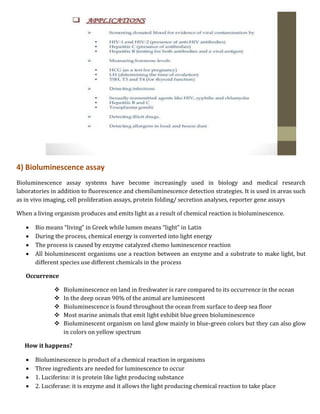 4) Bioluminescence assay
Bioluminescence assay systems have become increasingly used in biology and medical research
laboratories in addition to fluorescence and chemiluminescence detection strategies. It is used in areas such
as in vivo imaging, cell proliferation assays, protein folding/ secretion analyses, reporter gene assays
When a living organism produces and emits light as a result of chemical reaction is bioluminescence.
 Bio means “living” in Greek while lumen means “light” in Latin
 During the process, chemical energy is converted into light energy
 The process is caused by enzyme catalyzed chemo luminescence reaction
 All bioluminescent organisms use a reaction between an enzyme and a substrate to make light, but
different species use different chemicals in the process
Occurrence
 Bioluminescence on land in freshwater is rare compared to its occurrence in the ocean
 In the deep ocean 90% of the animal are luminescent
 Bioluminescence is found throughout the ocean from surface to deep sea floor
 Most marine animals that emit light exhibit blue green bioluminescence
 Bioluminescent organism on land glow mainly in blue-green colors but they can also glow
in colors on yellow spectrum
How it happens?
 Bioluminescence is product of a chemical reaction in organisms
 Three ingredients are needed for luminescence to occur
 1. Luciferins: it is protein like light producing substance
 2. Luciferase: it is enzyme and it allows the light producing chemical reaction to take place
 