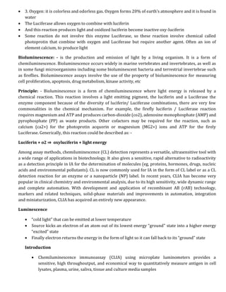  3. Oxygen: it is colorless and odorless gas. Oxygen forms 20% of earth’s atmosphere and it is found in
water
 The Luciferase allows oxygen to combine with luciferin
 And this reaction produces light and oxidized luciferin become inactive oxy-luciferin
 Some reaction do not involve this enzyme Luciferase, so these reaction involve chemical called
photoprotin that combine with oxygen and Luciferase but require another agent. Often an ion of
element calcium, to produce light
Bioluminescence: - is the production and emission of light by a living organism. It is a form of
chemiluminescence. Bioluminescence occurs widely in marine vertebrates and invertebrates, as well as
in some fungi microorganisms including some bioluminescent bacteria and terrestrial invertebrae such
as fireflies. Bioluminescence assays involve the use of the property of bioluminescence for measuring
cell proliferation, apoptosis, drug metabolism, kinase activity, etc
Principle: - Bioluminescence is a form of chemiluminescence where light energy is released by a
chemical reaction. This reaction involves a light emitting pigment, the luciferin and a Luciferase the
enzyme component because of the diversity of luciferin/ Luciferase combinations, there are very few
commonalities in the chemical mechanism. For example, the firefly luciferin / Luciferase reaction
requires magnesium and ATP and produces carbon-dioxide (co2), adenosine monophosphate (AMP) and
pyrophosphate (PP) as waste products. Other cofactors may be required for the reaction, such as
calcium (ca2+) for the photoprotin acquorin or magnesium (MG2+) ions and ATP for the firely
Luciferase. Generically, this reaction could be described as: -
Luciferin + o2 ⇒ oxyluciferin + light energy
Among assay methods, chemiluminescence (CL) detection represents a versatile, ultrasensitive tool with
a wide range of applications in biotechnology. It also gives a sensitive, rapid alternative to radioactivity
as a detection principle in IA for the determination of molecules (eg, proteins, hormones, drugs, nucleic
acids and environmental pollutants). CL is now commonly used for IA in the form of CL label or as a CL
detection reaction for an enzyme or a nanoparticle (NP) label. In recent years, CLIA has become very
popular in clinical chemistry and environmental analysis, due to its high sensitivity, wide dynamic range
and complete automation. With development and application of recombinant AB (rAB) technology,
markers and related techniques, solid-phase materials and improvements in automation, integration
and miniaturization, CLIA has acquired an entirely new appearance.
Luminescence
 “cold light” that can be emitted at lower temperature
 Source kicks an electron of an atom out of its lowest energy “ground” state into a higher energy
“excited” state
 Finally electron returns the energy in the form of light so it can fall back to its “ground” state
Introduction
 Chemiluminescence immunoassay (CLIA) using microplate luminometers provides a
sensitive, high throughoutput, and economical way to quantitatively measure antigen in cell
lysates, plasma, urine, saliva, tissue and culture media samples
 