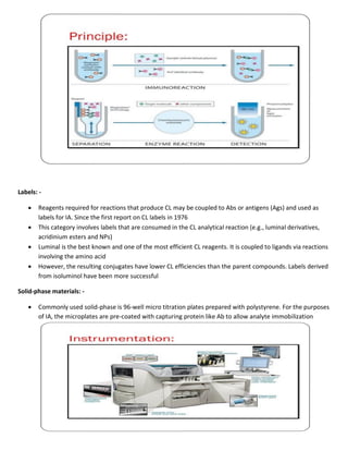 Labels: -
 Reagents required for reactions that produce CL may be coupled to Abs or antigens (Ags) and used as
labels for IA. Since the first report on CL labels in 1976
 This category involves labels that are consumed in the CL analytical reaction (e.g., luminal derivatives,
acridinium esters and NPs)
 Luminal is the best known and one of the most efficient CL reagents. It is coupled to ligands via reactions
involving the amino acid
 However, the resulting conjugates have lower CL efficiencies than the parent compounds. Labels derived
from isoluminol have been more successful
Solid-phase materials: -
 Commonly used solid-phase is 96-well micro titration plates prepared with polystyrene. For the purposes
of IA, the microplates are pre-coated with capturing protein like Ab to allow analyte immobilization
 