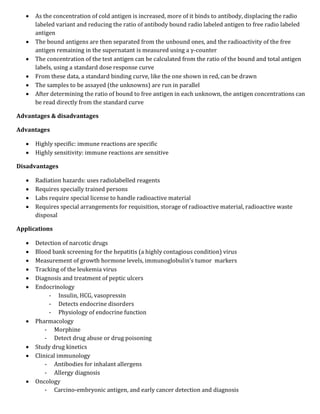  As the concentration of cold antigen is increased, more of it binds to antibody, displacing the radio
labeled variant and reducing the ratio of antibody bound radio labeled antigen to free radio labeled
antigen
 The bound antigens are then separated from the unbound ones, and the radioactivity of the free
antigen remaining in the supernatant is measured using a γ-counter
 The concentration of the test antigen can be calculated from the ratio of the bound and total antigen
labels, using a standard dose response curve
 From these data, a standard binding curve, like the one shown in red, can be drawn
 The samples to be assayed (the unknowns) are run in parallel
 After determining the ratio of bound to free antigen in each unknown, the antigen concentrations can
be read directly from the standard curve
Advantages & disadvantages
Advantages
 Highly specific: immune reactions are specific
 Highly sensitivity: immune reactions are sensitive
Disadvantages
 Radiation hazards: uses radiolabelled reagents
 Requires specially trained persons
 Labs require special license to handle radioactive material
 Requires special arrangements for requisition, storage of radioactive material, radioactive waste
disposal
Applications
 Detection of narcotic drugs
 Blood bank screening for the hepatitis (a highly contagious condition) virus
 Measurement of growth hormone levels, immunoglobulin’s tumor markers
 Tracking of the leukemia virus
 Diagnosis and treatment of peptic ulcers
 Endocrinology
- Insulin, HCG, vasopressin
- Detects endocrine disorders
- Physiology of endocrine function
 Pharmacology
- Morphine
- Detect drug abuse or drug poisoning
 Study drug kinetics
 Clinical immunology
- Antibodies for inhalant allergens
- Allergy diagnosis
 Oncology
- Carcino-embryonic antigen, and early cancer detection and diagnosis
 