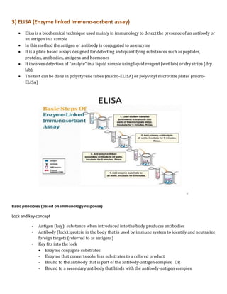 3) ELISA (Enzyme linked Immuno-sorbent assay)
 Elisa is a biochemical technique used mainly in immunology to detect the presence of an antibody or
an antigen in a sample
 In this method the antigen or antibody is conjugated to an enzyme
 It is a plate based assays designed for detecting and quantifying substances such as peptides,
proteins, antibodies, antigens and hormones
 It involves detection of “analyte” in a liquid sample using liquid reagent (wet lab) or dry strips (dry
lab)
 The test can be done in polystyrene tubes (macro-ELISA) or polyvinyl microtitre plates (micro-
ELISA)
Basic principles (based on immunology response)
Lock and key concept
- Antigen (key): substance when introduced into the body produces antibodies
- Antibody (lock): protein in the body that is used by immune system to identify and neutralize
foreign targets (referred to as antigens)
- Key fits into the lock
 Enzyme conjugate substrates
- Enzyme that converts colorless substrates to a colored product
- Bound to the antibody that is part of the antibody-antigen complex OR
- Bound to a secondary antibody that binds with the antibody-antigen complex
 