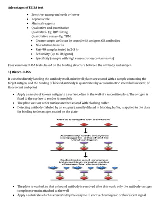 Advantages of ELISA test
 Sensitive: nanogram levels or lower
 Reproducible
 Minimal reagents
 Qualitative and quantitative
Qualitative- Eg: HIV testing
Quantitative assays- Eg: TDM
 Greater scope: wells can be coated with antigens OR antibodies
 No radiation hazards
 Fast-90 samples tested in 2-3 hr
 Sensitivity (up to 10 pg/ml)
 Specificity (sample with high concentration contaminants)
Four common ELISA tests- based on the binding structure between the antibody and antigen
1) Direct- ELISA
It uses the directly labeling the antibody itself, microwell plates are coated with a sample containing the
target antigen, and the binding of labeled antibody is quantitated by a colourimetric, chemiluminescent, of
fluorescent end-point
 Apply a sample of known antigen to a surface, often in the well of a microtitre plate. The antigen is
fixed to the surface to render it immobile
 The plate wells or other surface are then coated with blocking buffer
 Detecting antibody (labeled by an enzyme), usually diluted in blocking buffer, is applied to the plate
for binding to the antigen coated on the plate
 The plate is washed, so that unbound antibody is removed after this wash, only the antibody- antigen
complexes remain attached to the well
 Apply a substrate which is converted by the enzyme to elicit a chromogenic or fluorescent signal
 