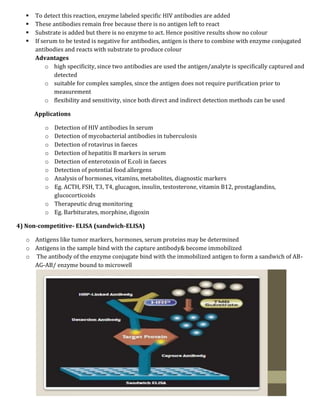  To detect this reaction, enzyme labeled specific HIV antibodies are added
 These antibodies remain free because there is no antigen left to react
 Substrate is added but there is no enzyme to act. Hence positive results show no colour
 If serum to be tested is negative for antibodies, antigen is there to combine with enzyme conjugated
antibodies and reacts with substrate to produce colour
Advantages
o high specificity, since two antibodies are used the antigen/analyte is specifically captured and
detected
o suitable for complex samples, since the antigen does not require purification prior to
measurement
o flexibility and sensitivity, since both direct and indirect detection methods can be used
Applications
o Detection of HIV antibodies In serum
o Detection of mycobacterial antibodies in tuberculosis
o Detection of rotavirus in faeces
o Detection of hepatitis B markers in serum
o Detection of enterotoxin of E.coli in faeces
o Detection of potential food allergens
o Analysis of hormones, vitamins, metabolites, diagnostic markers
o Eg. ACTH, FSH, T3, T4, glucagon, insulin, testosterone, vitamin B12, prostaglandins,
glucocorticoids
o Therapeutic drug monitoring
o Eg. Barbiturates, morphine, digoxin
4) Non-competitive- ELISA (sandwich-ELISA)
o Antigens like tumor markers, hormones, serum proteins may be determined
o Antigens in the sample bind with the capture antibody& become immobilized
o The antibody of the enzyme conjugate bind with the immobilized antigen to form a sandwich of AB-
AG-AB/ enzyme bound to microwell
 