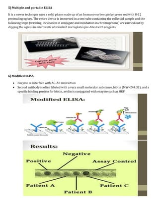 5) Multiple and portable ELISA
It is a newer technique uses a solid phase made up of an Immuno-sorbent polystyrene rod with 8-12
protruding ogives. The entire device is immersed in a test-tube containing the collected sample and the
following steps (washing, incubation in conjugate and incubation in chromogenous) are carried out by
dipping the ogives in microwells of standard microplates pre-filled with reagents
6) Modified ELISA
 Enzyme ⇒ interface with AG-AB interaction
 Second antibody is often labeled with a very small molecular substance, biotin (MW=244.31), and a
specific binding protein for biotin, avidin is conjugated with enzyme such as HRP
 