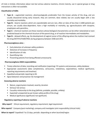 of trials is limited, information about rare but serious adverse reactions, chronic toxicity, use in special groups or drug
interactions is often not available.
Classification of ADRs
 Type A: - augmented reactions- pharmacologically predictable from the known activity of the drug, and are
usually discovered during early research, they are common, dose related, but are usually begin with a low
mortality and morbidity.
 Type B: - bizarre reactions which are unpredictable and are rare, often at rates of less than 1:1000 patients per
annum, are usually dose-dependent, have a high morbidity or mortality, eg- agranulocytosis with clozapine,
anaphylaxis with penicillins.
 Type C: - chemical reactions are those reactions whose biological characteristics can be either rationalized or even
predicted based on the chemical structure of the parent drug, or of reactive intermediates and metabolites.
 Type D: - delayed effects, eg- the development of vaginal cancer of the offspring where the mothers had received
the drug DIETHYLSTILBESTROL during pregnancy between 1938 and 1971.
Pharmacovigilance aims: -
 Early detection of unknown safety problems
 Detection of increases in frequency
 Identification of risks
 Quantifying risks
 Preventing patients from being affected unnecessarily
Pharmacovigilance MAH responsibilities
 Timely collection of data, recording and notification (reporting)- PV systems and processes, safety database
 Appropriate assessments (data completeness, seriousness, relatedness, expectedness, medical significance,
reporting requirements and timelines)
 Expedited and periodic reporting to RA
 Signal detection and proactive risk management
Assessing adverse reactions
 Nature, organ/system involved, severity, duration
 Serious/ not serious
 Causality-relationship to the drug (definite, probable, possible, unlikely)
 Expected/ unexpected (as per known safety profile of the drug)
 Medical significance (significant/ not significant)
Regulatory reporting of adverse reactions
Why report? Ethical requirement, regulatory requirement, legal requirement
Who reports? Company (post marketing), company and investigator joint responsibility (clinical trials)
When to report? Expedited-7 to 15 days, periodic- depending on when launched/region
 