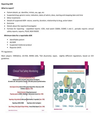 Reporting ADR
What to report?
 Patient details: pt. identifier, initials, sex, age, etc
 Suspected drug: generic name, indication, dates of admin, dose, starting and stopping date and time
 Other treatments
 Details of suspected ADR- nature, severity, duration, relationship to drug, action taken
 Outcome
 Details about the reporter/investigator
 Formats for reporting: - expedited reports- ICSR, med watch 3500A, CIOMS 1 and 2 , periodic reports- annual
safety reports, reports, PSUR, NDA PADER
Minimum data for a reportable ADR
 Identifiable patient
 AE/ADR
 Suspected medicinal product
 Reporter (HCP)
PV regulations
Main players- EMEA(EU), US-FDA, MHRA (UK), TGA (Australia), Japan, slightly different regulations, based on ICH
guidelines
 
