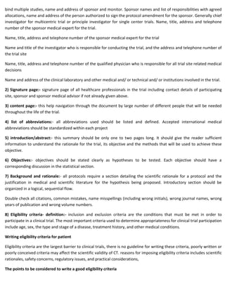 bind multiple studies, name and address of sponsor and monitor. Sponsor names and list of responsibilities with agreed
allocations, name and address of the person authorized to sign the protocol amendment for the sponsor. Generally chief
investigator for multicentric trial or principle investigator for single center trials. Name, title, address and telephone
number of the sponsor medical expert for the trial.
Name, title, address and telephone number of the sponsor medical expert for the trial
Name and title of the investigator who is responsible for conducting the trial, and the address and telephone number of
the trial site
Name, title, address and telephone number of the qualified physician who is responsible for all trial site related medical
decisions
Name and address of the clinical laboratory and other medical and/ or technical and/ or institutions involved in the trial.
2) Signature page:- signature page of all healthcare professionals in the trial including contact details of participating
site, sponsor and sponsor medical advisor if not already given above.
3) content page:- this help navigation through the document by large number of different people that will be needed
throughout the life of the trial.
4) list of abbreviations:- all abbreviations used should be listed and defined. Accepted international medical
abbreviations should be standardized within each project
5) introduction/abstract:- this summary should be only one to two pages long. It should give the reader sufficient
information to understand the rationale for the trial, its objective and the methods that will be used to achieve these
objective.
6) Objectives:- objectives should be stated clearly as hypotheses to be tested. Each objective should have a
corresponding discussion in the statistical section.
7) Background and rationale:- all protocols require a section detailing the scientific rationale for a protocol and the
justification in medical and scientific literature for the hypothesis being proposed. Introductory section should be
organized in a logical, sequential flow.
Double check all citations, common mistakes, name misspellings (including wrong initials), wrong journal names, wrong
years of publication and wrong volume numbers.
8) Eligibility criteria- definition:- inclusion and exclusion criteria are the conditions that must be met in order to
participate in a clinical trial. The most important criteria used to determine appropriateness for clinical trial participation
include age, sex, the type and stage of a disease, treatment history, and other medical conditions.
Writing eligibility criteria for patient
Eligibility criteria are the largest barrier to clinical trials, there is no guideline for writing these criteria, poorly written or
poorly conceived criteria may affect the scientific validity of CT. reasons for imposing eligibility criteria includes scientific
rationales, safety concerns, regulatory issues, and practical considerations,
The points to be considered to write a good eligibility criteria
 