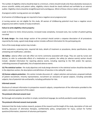 The number of eligibility criteria should be kept to a minimum, criteria should include only those absolutely necessary to
ensure scientific validity and patient safety, eligibility criteria should be clearly defined and verifiable by an external
auditor. Eligibility criteria should be straightforward and unambiguous. Which of these criteria is better understood?
A) pregnant and/or nursing women are not eligible
b) all women of childbearing age are required to have a negative serum pregnancy test
c) nursing women are not eligible for this study. All women of childbearing potential must have a negative serum
pregnancy test within 2 weeks of study enrollment.
Failure to write eligibility criteria properly:-
Leads to failure to mimic clinical practice, increased study complexity, increased costs, less number of patient getting
recruited
9) study design:- the study design section of the protocol should contain a stepwise description of all procedures
required by the study, a good study design section includes sufficient information for the participating site.
Parts of the study design section may include:-
Initial evaluations, screening tests, required lab tests, details of treatment or procedures, device specifications, dose
scheduling and modification, calendars.
10) Safety:- adverse effect and side effect are terms commonly associated with drugs. They are used by nurses and
doctors, to refer to undesirable effects of a medication on a patient, the safety (or adverse events) section should
include:- detailed information for reporting adverse events, including reporting to the FDA and/or the sponsor,
unblinding processes (if applicable), lists of expected adverse events.
11) The statistical section:- the study objectives and study design elements in the statistical section should be described
in the objectives section, the descriptions and definitions of toxicities in the safety/AE section.
12) Human subjects protection:- this section includes discussion of:- subject selection and exclusion, proposed methods
of patient recruitment, minority representation, recruitment (or exclusion) of special subjects, including vulnerable
subjects, lists of potential risks and benefits, including justification for risks.
Informed consent
Disclosure of relevant information to prospective research subjects, comprehension of the information provided to the
subject, voluntary agreement of the subject
The protocols informed consent must
Be thorough and complete, be written in simple, nontechnical language, be carefully worded to avoid complexity
The protocols informed consent must provide
Statement that the study involves research, purpose of the research and the length of the study, description of risks and
benefits, discussion of alternative therapies, confidentiality policy, compensation for injury, contact for further
questions/information, statement of voluntary participation.
 