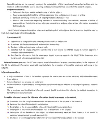 favorable opinion on the research protocol, the sustainability of the investigator/ researcher facilities, and the
methods and material to be used in obtaining and documenting informed consent of the research subjects.
Responsibilities of IEC
o Safeguard the rights, safety, and well-being of all trial subjects
o Reviews a proposed clinical trial within a reasonable time and document its views in writing
o Conducts continuing review of each ongoing trial at least once per year
o Ensures that information regarding payment to subjects(including the methods, amounts, schedule of
payment) is set forth in the written informed consent form and any other written information is provided
to the subjects
An IEC should safeguard the rights, safety and well-being of all trial subjects. Special attention should be paid to
trials that may include vulnerable subjects.
Procedures of IEC
Determines its composition and authority under which it is established
Schedules, notifies its members of, and conducts its meetings
Conducts initial and continuing review of trials
Specifies that no subject should be admitted to a trial before the IRB/IEC issues its written approval /
favorable opinion of the trial
Specifies the information that the investigator should promptly report to the IRB/IEC ( like deviations from
the protocol, adverse drug reactions, etc)
Informed consent process:- the IEC may request more information to be given to subjects when, in the judgment of
the IEC the additional information would add meaningfully to the protection of the rights, safety and well-being of the
subjects.
Informed consent form
 A major component of GCP is the method by which the researchers will obtain voluntary and informed consent
from subjects
 Informed consent is a process, not just a form
 Information must be presented to enable persons to voluntarily decide whether or not to participate as a research
subject
 The procedures used in obtaining informed consent should be designed to educate the subject population in
terms that they can understand
In seeking informed consent the following information should be provided to the subject
Statement that the study involves research and explanation of the purpose of the research
Expected duration of the subject’s participation
Description of the procedures to be followed, including all invasive procedures
Description of any reasonably foreseeable risks or discomforts to the subject
Description of any benefits to the subject or others reasonably expected from research. If no benefit is
expected subject should be made aware of this
Disclosure of specific appropriate alternative procedures or therapies available to the subject
 