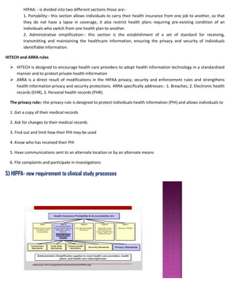 HIPAA: - is divided into two different sections those are:-
1. Portability:- this section allows individuals to carry their health insurance from one job to another, so that
they do not have a lapse in coverage, it also restrict health plans requiring pre-existing condition of an
individuals who switch from one health plan to another.
2. Administrative simplification:- this section is the establishment of a set of standard for receiving,
transmitting and maintaining the healthcare information, ensuring the privacy and security of individuals
identifiable information.
HITECH and ARRA rules
 HITECH is designed to encourage health care providers to adopt health information technology in a standardized
manner and to protect private health information
 ARRA is a direct result of modifications in the HIPAA privacy, security and enforcement rules and strengthens
health information privacy and security protections. ARRA specifically addresses:- 1. Breaches, 2. Electronic health
records (EHR), 3. Personal health records (PHR).
The privacy rule:- the privacy rule is designed to protect individuals health information (PHI) and allows individuals to
1. Get a copy of their medical records
2. Ask for changes to their medical records
3. Find out and limit how their PHI may be used
4. Know who has received their PHI
5. Have communications sent to an alternate location or by an alternate means
6. File complaints and participate in investigations
5) HIPPA- new requirement to clinical study processes
 