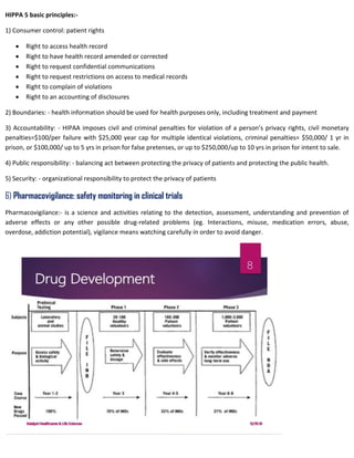 HIPPA 5 basic principles:-
1) Consumer control: patient rights
 Right to access health record
 Right to have health record amended or corrected
 Right to request confidential communications
 Right to request restrictions on access to medical records
 Right to complain of violations
 Right to an accounting of disclosures
2) Boundaries: - health information should be used for health purposes only, including treatment and payment
3) Accountability: - HIPAA imposes civil and criminal penalties for violation of a person’s privacy rights, civil monetary
penalties=$100/per failure with $25,000 year cap for multiple identical violations, criminal penalties= $50,000/ 1 yr in
prison, or $100,000/ up to 5 yrs in prison for false pretenses, or up to $250,000/up to 10 yrs in prison for intent to sale.
4) Public responsibility: - balancing act between protecting the privacy of patients and protecting the public health.
5) Security: - organizational responsibility to protect the privacy of patients
6) Pharmacovigilance: safety monitoring in clinical trials
Pharmacovigilance:- is a science and activities relating to the detection, assessment, understanding and prevention of
adverse effects or any other possible drug-related problems (eg. Interactions, misuse, medication errors, abuse,
overdose, addiction potential), vigilance means watching carefully in order to avoid danger.
 