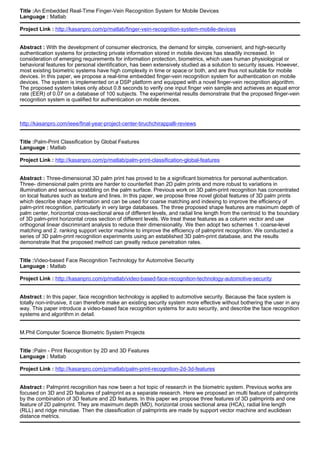 Title :An Embedded Real-Time Finger-Vein Recognition System for Mobile Devices
Language : Matlab
Project Link : http://kasanpro.com/p/matlab/finger-vein-recognition-system-mobile-devices
Abstract : With the development of consumer electronics, the demand for simple, convenient, and high-security
authentication systems for protecting private information stored in mobile devices has steadily increased. In
consideration of emerging requirements for information protection, biometrics, which uses human physiological or
behavioral features for personal identification, has been extensively studied as a solution to security issues. However,
most existing biometric systems have high complexity in time or space or both, and are thus not suitable for mobile
devices. In this paper, we propose a real-time embedded finger-vein recognition system for authentication on mobile
devices. The system is implemented on a DSP platform and equipped with a novel finger-vein recognition algorithm.
The proposed system takes only about 0.8 seconds to verify one input finger vein sample and achieves an equal error
rate (EER) of 0.07 on a database of 100 subjects. The experimental results demonstrate that the proposed finger-vein
recognition system is qualified for authentication on mobile devices.
http://kasanpro.com/ieee/final-year-project-center-tiruchchirappalli-reviews
Title :Palm-Print Classification by Global Features
Language : Matlab
Project Link : http://kasanpro.com/p/matlab/palm-print-classification-global-features
Abstract : Three-dimensional 3D palm print has proved to be a significant biometrics for personal authentication.
Three- dimensional palm prints are harder to counterfeit than 2D palm prints and more robust to variations in
illumination and serious scrabbling on the palm surface. Previous work on 3D palm-print recognition has concentrated
on local features such as texture and lines. In this paper, we propose three novel global features of 3D palm prints
which describe shape information and can be used for coarse matching and indexing to improve the efficiency of
palm-print recognition, particularly in very large databases. The three proposed shape features are maximum depth of
palm center, horizontal cross-sectional area of different levels, and radial line length from the centroid to the boundary
of 3D palm-print horizontal cross section of different levels. We treat these features as a column vector and use
orthogonal linear discriminant analysis to reduce their dimensionality. We then adopt two schemes 1. coarse-level
matching and 2. ranking support vector machine to improve the efficiency of palmprint recognition. We conducted a
series of 3D palm-print recognition experiments using an established 3D palm-print database, and the results
demonstrate that the proposed method can greatly reduce penetration rates.
Title :Video-based Face Recognition Technology for Automotive Security
Language : Matlab
Project Link : http://kasanpro.com/p/matlab/video-based-face-recognition-technology-automotive-security
Abstract : In this paper, face recognition technology is applied to automotive security. Because the face system is
totally non-intrusive, it can therefore make an existing security system more effective without bothering the user in any
way. This paper introduce a video-based face recognition systems for auto security, and describe the face recognition
systems and algorithm in detail.
M.Phil Computer Science Biometric System Projects
Title :Palm - Print Recognition by 2D and 3D Features
Language : Matlab
Project Link : http://kasanpro.com/p/matlab/palm-print-recognition-2d-3d-features
Abstract : Palmprint recognition has now been a hot topic of research in the biometric system. Previous works are
focused on 3D and 2D features of palmprint as a separate research. Here we proposed an multi feature of palmprints
by the combination of 3D feature and 2D features. In this paper we propose three features of 3D palmprints and one
feature of 2D palmprint. They are maximum depth (MD), horizontal cross sectional area (HCA), radial line length
(RLL) and ridge minutiae. Then the classification of palmprints are made by support vector machine and euclidean
distance metrics.
 