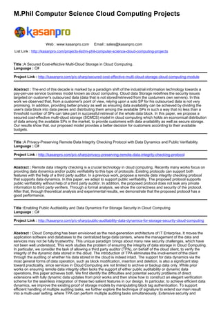 M.Phil Computer Science Cloud Computing Projects
Web : www.kasanpro.com Email : sales@kasanpro.com
List Link : http://kasanpro.com/projects-list/m-phil-computer-science-cloud-computing-projects
Title :A Secured Cost-effective Multi-Cloud Storage in Cloud Computing.
Language : C#
Project Link : http://kasanpro.com/p/c-sharp/secured-cost-effective-multi-cloud-storage-cloud-computing-module
Abstract : The end of this decade is marked by a paradigm shift of the industrial information technology towards a
pay-per-use service business model known as cloud computing. Cloud data Storage redefines the security issues
targeted on customer's outsourced data (data that is not stored/retrieved from the costumers own servers). In this
work we observed that, from a customer's point of view, relying upon a solo SP for his outsourced data is not very
promising. In addition, providing better privacy as well as ensuring data availability can be achieved by dividing the
user's data block into data pieces and distributing them among the available SPs in such a way that no less than a
threshold number of SPs can take part in successful retrieval of the whole data block. In this paper, we propose a
secured cost-effective multi-cloud storage (SCMCS) model in cloud computing which holds an economical distribution
of data among the available SPs in the market, to provide customers with data availability as well as secure storage.
Our results show that, our proposed model provides a better decision for customers according to their available
budgets.
Title :A Privacy-Preserving Remote Data Integrity Checking Protocol with Data Dynamics and Public Verifiability
Language : C#
Project Link : http://kasanpro.com/p/c-sharp/privacy-preserving-remote-data-integrity-checking-protocol
Abstract : Remote data integrity checking is a crucial technology in cloud computing. Recently many works focus on
providing data dynamics and/or public verifiability to this type of protocols. Existing protocols can support both
features with the help of a third party auditor. In a previous work, propose a remote data integrity checking protocol
that supports data dynamics. In this paper, we adapt to support public verifiability. The proposed protocol supports
public verifiability without help of a third party auditor. In addition, the proposed protocol does not leak any private
information to third party verifiers. Through a formal analysis, we show the correctness and security of the protocol.
After that, through theoretical analysis and experimental results, we demonstrate that the proposed protocol has a
good performance.
Title :Enabling Public Auditability and Data Dynamics For Storage Security in Cloud Computing
Language : C#
Project Link : http://kasanpro.com/p/c-sharp/public-auditability-data-dynamics-for-storage-security-cloud-computing
Abstract : Cloud Computing has been envisioned as the next-generation architecture of IT Enterprise. It moves the
application software and databases to the centralized large data centers, where the management of the data and
services may not be fully trustworthy. This unique paradigm brings about many new security challenges, which have
not been well understood. This work studies the problem of ensuring the integrity of data storage in Cloud Computing.
In particular, we consider the task of allowing a third party auditor (TPA), on behalf of the cloud client, to verify the
integrity of the dynamic data stored in the cloud. The introduction of TPA eliminates the involvement of the client
through the auditing of whether his data stored in the cloud is indeed intact. The support for data dynamics via the
most general forms of data operation, such as block modification, insertion and deletion, is also a significant step
toward practicality, since services in Cloud Computing are not limited to archive or backup data only. While prior
works on ensuring remote data integrity often lacks the support of either public auditability or dynamic data
operations, this paper achieves both. We first identify the difficulties and potential security problems of direct
extensions with fully dynamic data updates from prior works and then show how to construct an elegant verification
scheme for the seamless integration of these two salient features in our design. In particular, to achieve efficient data
dynamics, we improve the existing proof of storage models by manipulating block tag authentication. To support
efficient handling of multiple auditing tasks, we further explore the technique of signature to extend our main result
into a multi-user setting, where TPA can perform multiple auditing tasks simultaneously. Extensive security and
 