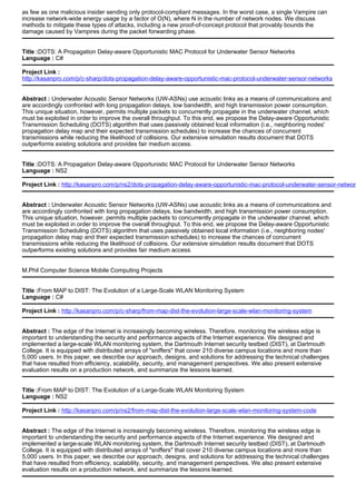 as few as one malicious insider sending only protocol-compliant messages. In the worst case, a single Vampire can
increase network-wide energy usage by a factor of O(N), where N in the number of network nodes. We discuss
methods to mitigate these types of attacks, including a new proof-of-concept protocol that provably bounds the
damage caused by Vampires during the packet forwarding phase.
Title :DOTS: A Propagation Delay-aware Opportunistic MAC Protocol for Underwater Sensor Networks
Language : C#
Project Link :
http://kasanpro.com/p/c-sharp/dots-propagation-delay-aware-opportunistic-mac-protocol-underwater-sensor-networks
Abstract : Underwater Acoustic Sensor Networks (UW-ASNs) use acoustic links as a means of communications and
are accordingly confronted with long propagation delays, low bandwidth, and high transmission power consumption.
This unique situation, however, permits multiple packets to concurrently propagate in the underwater channel, which
must be exploited in order to improve the overall throughput. To this end, we propose the Delay-aware Opportunistic
Transmission Scheduling (DOTS) algorithm that uses passively obtained local information (i.e., neighboring nodes'
propagation delay map and their expected transmission schedules) to increase the chances of concurrent
transmissions while reducing the likelihood of collisions. Our extensive simulation results document that DOTS
outperforms existing solutions and provides fair medium access.
Title :DOTS: A Propagation Delay-aware Opportunistic MAC Protocol for Underwater Sensor Networks
Language : NS2
Project Link : http://kasanpro.com/p/ns2/dots-propagation-delay-aware-opportunistic-mac-protocol-underwater-sensor-network
Abstract : Underwater Acoustic Sensor Networks (UW-ASNs) use acoustic links as a means of communications and
are accordingly confronted with long propagation delays, low bandwidth, and high transmission power consumption.
This unique situation, however, permits multiple packets to concurrently propagate in the underwater channel, which
must be exploited in order to improve the overall throughput. To this end, we propose the Delay-aware Opportunistic
Transmission Scheduling (DOTS) algorithm that uses passively obtained local information (i.e., neighboring nodes'
propagation delay map and their expected transmission schedules) to increase the chances of concurrent
transmissions while reducing the likelihood of collisions. Our extensive simulation results document that DOTS
outperforms existing solutions and provides fair medium access.
M.Phil Computer Science Mobile Computing Projects
Title :From MAP to DIST: The Evolution of a Large-Scale WLAN Monitoring System
Language : C#
Project Link : http://kasanpro.com/p/c-sharp/from-map-dist-the-evolution-large-scale-wlan-monitoring-system
Abstract : The edge of the Internet is increasingly becoming wireless. Therefore, monitoring the wireless edge is
important to understanding the security and performance aspects of the Internet experience. We designed and
implemented a large-scale WLAN monitoring system, the Dartmouth Internet security testbed (DIST), at Dartmouth
College. It is equipped with distributed arrays of "sniffers" that cover 210 diverse campus locations and more than
5,000 users. In this paper, we describe our approach, designs, and solutions for addressing the technical challenges
that have resulted from efficiency, scalability, security, and management perspectives. We also present extensive
evaluation results on a production network, and summarize the lessons learned.
Title :From MAP to DIST: The Evolution of a Large-Scale WLAN Monitoring System
Language : NS2
Project Link : http://kasanpro.com/p/ns2/from-map-dist-the-evolution-large-scale-wlan-monitoring-system-code
Abstract : The edge of the Internet is increasingly becoming wireless. Therefore, monitoring the wireless edge is
important to understanding the security and performance aspects of the Internet experience. We designed and
implemented a large-scale WLAN monitoring system, the Dartmouth Internet security testbed (DIST), at Dartmouth
College. It is equipped with distributed arrays of "sniffers" that cover 210 diverse campus locations and more than
5,000 users. In this paper, we describe our approach, designs, and solutions for addressing the technical challenges
that have resulted from efficiency, scalability, security, and management perspectives. We also present extensive
evaluation results on a production network, and summarize the lessons learned.
 