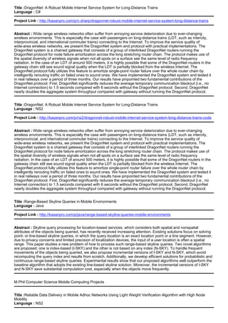 Title :DragonNet: A Robust Mobile Internet Service System for Long-Distance Trains
Language : C#
Project Link : http://kasanpro.com/p/c-sharp/dragonnet-robust-mobile-internet-service-system-long-distance-trains
Abstract : Wide range wireless networks often suffer from annoying service deterioration due to ever-changing
wireless environments. This is especially the case with passengers on long-distance trains (LDT, such as intercity,
interprovincial, and international commuter trains) connecting to the Internet. To improve the service quality of
wide-area wireless networks, we present the DragonNet system and protocol with practical implementations. The
DragonNet system is a chained gateway that consists of a group of interlinked DragonNet routers running the
DragonNet protocol for node failure amortization across the long stretching router chain. The protocol makes use of
the spatial diversity of wireless signals when not all spots on a surface see the same level of radio frequency
radiation. In the case of an LDT of around 500 meters, it is highly possible that some of the DragonNet routers in the
gateway chain still see sound signal quality when the LDT is partially blocked from the wireless Internet. The
DragonNet protocol fully utilizes this feature to amortize single-point router failure over the whole router chain by
intelligently rerouting traffic on failed ones to sound ones. We have implemented the DragonNet system and tested it
in real railways over a period of three months. Our results have pinpointed two fundamental contributions of the
DragonNet protocol. First, DragonNet significantly reduces the average temporary communication blackout (i.e., no
Internet connection) to 1.5 seconds compared with 6 seconds without the DragonNet protocol. Second, DragonNet
nearly doubles the aggregate system throughput compared with gateway without running the DragonNet protocol.
Title :DragonNet: A Robust Mobile Internet Service System for Long-Distance Trains
Language : NS2
Project Link : http://kasanpro.com/p/ns2/dragonnet-robust-mobile-internet-service-system-long-distance-trains-code
Abstract : Wide range wireless networks often suffer from annoying service deterioration due to ever-changing
wireless environments. This is especially the case with passengers on long-distance trains (LDT, such as intercity,
interprovincial, and international commuter trains) connecting to the Internet. To improve the service quality of
wide-area wireless networks, we present the DragonNet system and protocol with practical implementations. The
DragonNet system is a chained gateway that consists of a group of interlinked DragonNet routers running the
DragonNet protocol for node failure amortization across the long stretching router chain. The protocol makes use of
the spatial diversity of wireless signals when not all spots on a surface see the same level of radio frequency
radiation. In the case of an LDT of around 500 meters, it is highly possible that some of the DragonNet routers in the
gateway chain still see sound signal quality when the LDT is partially blocked from the wireless Internet. The
DragonNet protocol fully utilizes this feature to amortize single-point router failure over the whole router chain by
intelligently rerouting traffic on failed ones to sound ones. We have implemented the DragonNet system and tested it
in real railways over a period of three months. Our results have pinpointed two fundamental contributions of the
DragonNet protocol. First, DragonNet significantly reduces the average temporary communication blackout (i.e., no
Internet connection) to 1.5 seconds compared with 6 seconds without the DragonNet protocol. Second, DragonNet
nearly doubles the aggregate system throughput compared with gateway without running the DragonNet protocol.
Title :Range-Based Skyline Queries in Mobile Environments
Language : Java
Project Link : http://kasanpro.com/p/java/range-based-skyline-queries-mobile-environments
Abstract : Skyline query processing for location-based services, which considers both spatial and nonspatial
attributes of the objects being queried, has recently received increasing attention. Existing solutions focus on solving
point- or line-based skyline queries, in which the query location is an exact location point or a line segment. However,
due to privacy concerns and limited precision of localization devices, the input of a user location is often a spatial
range. This paper studies a new problem of how to process such range-based skyline queries. Two novel algorithms
are proposed: one is index-based (I-SKY) and the other is not based on any index (N-SKY). To handle frequent
movements of the objects being queried, we also propose incremental versions of I-SKY and N-SKY, which avoid
recomputing the query index and results from scratch. Additionally, we develop efficient solutions for probabilistic and
continuous range-based skyline queries. Experimental results show that our proposed algorithms well outperform the
baseline algorithm that adopts the existing line-based skyline solution. Moreover, the incremental versions of I-SKY
and N-SKY save substantial computation cost, especially when the objects move frequently.
M.Phil Computer Science Mobile Computing Projects
Title :Reliable Data Delivery in Mobile Adhoc Networks Using Light Weight Verification Algorithm with High Node
Mobility
Language : NS2
 