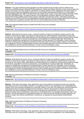 Project Link : http://kasanpro.com/p/ns2/reliable-data-delivery-mobile-adhoc-networks
Abstract : This paper addresses data aggregation and data packets issues for highly dynamic mobile ad hoc
networks and Wireless Sensor Networks thereby leading to a timely and reliable reduction in both communication and
energy consumption. But there might be node failures in existing systems and an aggregation framework does not
address issues of false sub-aggregate values due to compromised nodes leading to huge errors in base station
computed aggregates when data is transferred through mobile sensor nodes. It cannot also transfer data after nodes
fail at the intermediate level. This paper proposes a novel lightweight verification algorithm and Position-based
Opportunistic Routing (POR) protocol which reduces node failure and data loss issues. Theoretical analysis and
simulation prove that POR and the novel lightweight verification algorithm achieve excellent performance under high
node mobility with acceptable overhead. Also the new void handling scheme performs efficiently.
Title :Cloud-Assisted Mobile-Access of Health Data With Privacy and Auditability
Language : C#
Project Link : http://kasanpro.com/p/c-sharp/cloud-assisted-mobile-access-health-data-with-privacy-auditability
Abstract : Motivated by the privacy issues, curbing the adoption of electronic healthcare systems and the wild
success of cloud service models, we propose to build privacy into mobile healthcare systemswith the help of the
private cloud. Our system offers salient features including efficient key management, privacy-preserving data storage,
and retrieval, especially for retrieval at emergencies, and auditability for misusing health data. Specifically, we
propose to integrate key management from pseudorandom number generator for unlinkability, a secure indexing
method for privacypreserving keyword searchwhich hides both search and access patterns based on redundancy,
and integrate the concept of attributebased encryption with threshold signing for providing role-based access control
with auditability to prevent potential misbehavior, in both normal and emergency cases.
Title :Cloud-Assisted Mobile-Access of Health Data With Privacy and Auditability
Language : NS2
Project Link : http://kasanpro.com/p/ns2/cloud-assisted-mobile-access-health-data-privacy-auditability
Abstract : Motivated by the privacy issues, curbing the adoption of electronic healthcare systems and the wild
success of cloud service models, we propose to build privacy into mobile healthcare systemswith the help of the
private cloud. Our system offers salient features including efficient key management, privacy-preserving data storage,
and retrieval, especially for retrieval at emergencies, and auditability for misusing health data. Specifically, we
propose to integrate key management from pseudorandom number generator for unlinkability, a secure indexing
method for privacypreserving keyword searchwhich hides both search and access patterns based on redundancy,
and integrate the concept of attributebased encryption with threshold signing for providing role-based access control
with auditability to prevent potential misbehavior, in both normal and emergency cases.
Title :Efficient Authentication for Mobile and Pervasive Computing
Language : C#
Project Link : http://kasanpro.com/p/c-sharp/efficient-authentication-mobile-pervasive-computing
Abstract : With today's technology, many applications rely on the existence of small devices that can exchange
information and form communication networks. In a significant portion of such applications, the confidentiality and
integrity of the communicated messages are of particular interest. In this work, we propose two novel techniques for
authenticating short encrypted messages that are directed to meet the requirements of mobile and pervasive
applications. By taking advantage of the fact that the message to be authenticated must also be encrypted, we
propose provably secure authentication codes that are more efficient than any message authentication code in the
literature. The key idea behind the proposed techniques is to utilize the security that the encryption algorithm can
provide to design more efficient authentication mechanisms, as opposed to using standalone authentication
primitives.
Title :Efficient Authentication for Mobile and Pervasive Computing
Language : NS2
Project Link : http://kasanpro.com/p/ns2/efficient-authentication-mobile-pervasive-computing-code
Abstract : With today's technology, many applications rely on the existence of small devices that can exchange
information and form communication networks. In a significant portion of such applications, the confidentiality and
 