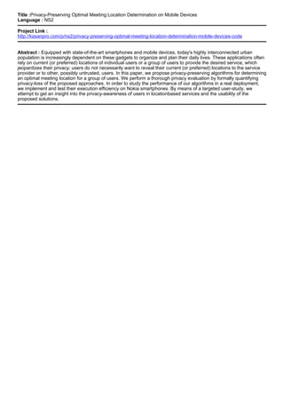 Title :Privacy-Preserving Optimal Meeting Location Determination on Mobile Devices
Language : NS2
Project Link :
http://kasanpro.com/p/ns2/privacy-preserving-optimal-meeting-location-determination-mobile-devices-code
Abstract : Equipped with state-of-the-art smartphones and mobile devices, today's highly interconnected urban
population is increasingly dependent on these gadgets to organize and plan their daily lives. These applications often
rely on current (or preferred) locations of individual users or a group of users to provide the desired service, which
jeopardizes their privacy; users do not necessarily want to reveal their current (or preferred) locations to the service
provider or to other, possibly untrusted, users. In this paper, we propose privacy-preserving algorithms for determining
an optimal meeting location for a group of users. We perform a thorough privacy evaluation by formally quantifying
privacy-loss of the proposed approaches. In order to study the performance of our algorithms in a real deployment,
we implement and test their execution efficiency on Nokia smartphones. By means of a targeted user-study, we
attempt to get an insight into the privacy-awareness of users in locationbased services and the usability of the
proposed solutions.
 