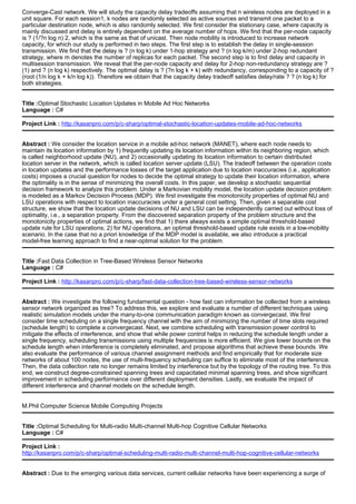 Converge-Cast network. We will study the capacity delay tradeoffs assuming that n wireless nodes are deployed in a
unit square. For each session1, k nodes are randomly selected as active sources and transmit one packet to a
particular destination node, which is also randomly selected. We first consider the stationary case, where capacity is
mainly discussed and delay is entirely dependent on the average number of hops. We find that the per-node capacity
is ? (1/?n log n) 2, which is the same as that of unicast. Then node mobility is introduced to increase network
capacity, for which our study is performed in two steps. The first step is to establish the delay in single-session
transmission. We find that the delay is ? (n log k) under 1-hop strategy and ? (n log k/m) under 2-hop redundant
strategy, where m denotes the number of replicas for each packet. The second step is to find delay and capacity in
multisession transmission. We reveal that the per-node capacity and delay for 2-hop non-redundancy strategy are ?
(1) and ? (n log k) respectively. The optimal delay is ? (?n log k + k) with redundancy, corresponding to a capacity of ?
(root (1/n log k + k/n log k)). Therefore we obtain that the capacity delay tradeoff satisfies delay/rate ? ? (n log k) for
both strategies.
Title :Optimal Stochastic Location Updates in Mobile Ad Hoc Networks
Language : C#
Project Link : http://kasanpro.com/p/c-sharp/optimal-stochastic-location-updates-mobile-ad-hoc-networks
Abstract : We consider the location service in a mobile ad-hoc network (MANET), where each node needs to
maintain its location information by 1) frequently updating its location information within its neighboring region, which
is called neighborhood update (NU), and 2) occasionally updating its location information to certain distributed
location server in the network, which is called location server update (LSU). The tradeoff between the operation costs
in location updates and the performance losses of the target application due to location inaccuracies (i.e., application
costs) imposes a crucial question for nodes to decide the optimal strategy to update their location information, where
the optimality is in the sense of minimizing the overall costs. In this paper, we develop a stochastic sequential
decision framework to analyze this problem. Under a Markovian mobility model, the location update decision problem
is modeled as a Markov Decision Process (MDP). We first investigate the monotonicity properties of optimal NU and
LSU operations with respect to location inaccuracies under a general cost setting. Then, given a separable cost
structure, we show that the location update decisions of NU and LSU can be independently carried out without loss of
optimality, i.e., a separation property. From the discovered separation property of the problem structure and the
monotonicity properties of optimal actions, we find that 1) there always exists a simple optimal threshold-based
update rule for LSU operations; 2) for NU operations, an optimal threshold-based update rule exists in a low-mobility
scenario. In the case that no a priori knowledge of the MDP model is available, we also introduce a practical
model-free learning approach to find a near-optimal solution for the problem.
Title :Fast Data Collection in Tree-Based Wireless Sensor Networks
Language : C#
Project Link : http://kasanpro.com/p/c-sharp/fast-data-collection-tree-based-wireless-sensor-networks
Abstract : We investigate the following fundamental question - how fast can information be collected from a wireless
sensor network organized as tree? To address this, we explore and evaluate a number of different techniques using
realistic simulation models under the many-to-one communication paradigm known as convergecast. We first
consider time scheduling on a single frequency channel with the aim of minimizing the number of time slots required
(schedule length) to complete a convergecast. Next, we combine scheduling with transmission power control to
mitigate the effects of interference, and show that while power control helps in reducing the schedule length under a
single frequency, scheduling transmissions using multiple frequencies is more efficient. We give lower bounds on the
schedule length when interference is completely eliminated, and propose algorithms that achieve these bounds. We
also evaluate the performance of various channel assignment methods and find empirically that for moderate size
networks of about 100 nodes, the use of multi-frequency scheduling can suffice to eliminate most of the interference.
Then, the data collection rate no longer remains limited by interference but by the topology of the routing tree. To this
end, we construct degree-constrained spanning trees and capacitated minimal spanning trees, and show significant
improvement in scheduling performance over different deployment densities. Lastly, we evaluate the impact of
different interference and channel models on the schedule length.
M.Phil Computer Science Mobile Computing Projects
Title :Optimal Scheduling for Multi-radio Multi-channel Multi-hop Cognitive Cellular Networks
Language : C#
Project Link :
http://kasanpro.com/p/c-sharp/optimal-scheduling-multi-radio-multi-channel-multi-hop-cognitive-cellular-networks
Abstract : Due to the emerging various data services, current cellular networks have been experiencing a surge of
 