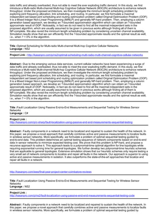data traffic and already overloaded, thus not able to meet the ever exploding traffic demand. In this study, we first
introduce a Multi-radio Multi-channel Multi-hop Cognitive Cellular Network (M3C2N) architecture to enhance network
throughput. Under the proposed architecture, we then investigate the minimum length scheduling problem by
exploring joint frequency allocation, link scheduling, and routing. In particular, we first formulate a maximal
independent set based joint scheduling and routing optimization problem called Original Optimization Problem (OOP).
It is a Mixed Integer Non-Linear Programming (MINLP) and generally NP-hard problem. Then, employing a column
generation based approach, we develop an ?-bounded approximation algorithm which can obtain an ?-bounded
approximate result of OOP. Noticeably, in fact we do not need to find all the maximal independent sets in the
proposed algorithm, which are usually assumed to be given in previous works although finding all of them is
NP-complete. We also revisit the minimum length scheduling problem by considering uncertain channel availability.
Simulation results show that we can efficiently find the ?-bounded approximate results and the optimal result as well,
i.e., when ? = 0% in the algorithm.
Title :Optimal Scheduling for Multi-radio Multi-channel Multi-hop Cognitive Cellular Networks
Language : NS2
Project Link : http://kasanpro.com/p/ns2/optimal-scheduling-multi-radio-multi-channel-cognitive-cellular-networks
Abstract : Due to the emerging various data services, current cellular networks have been experiencing a surge of
data traffic and already overloaded, thus not able to meet the ever exploding traffic demand. In this study, we first
introduce a Multi-radio Multi-channel Multi-hop Cognitive Cellular Network (M3C2N) architecture to enhance network
throughput. Under the proposed architecture, we then investigate the minimum length scheduling problem by
exploring joint frequency allocation, link scheduling, and routing. In particular, we first formulate a maximal
independent set based joint scheduling and routing optimization problem called Original Optimization Problem (OOP).
It is a Mixed Integer Non-Linear Programming (MINLP) and generally NP-hard problem. Then, employing a column
generation based approach, we develop an ?-bounded approximation algorithm which can obtain an ?-bounded
approximate result of OOP. Noticeably, in fact we do not need to find all the maximal independent sets in the
proposed algorithm, which are usually assumed to be given in previous works although finding all of them is
NP-complete. We also revisit the minimum length scheduling problem by considering uncertain channel availability.
Simulation results show that we can efficiently find the ?-bounded approximate results and the optimal result as well,
i.e., when ? = 0% in the algorithm.
Title :Fault Localization Using Passive End-to-End Measurements and Sequential Testing for Wireless Sensor
Networks
Language : C#
Project Link :
http://kasanpro.com/p/c-sharp/fault-localization-using-passive-end-end-measurements-sequential-testing
Abstract : Faulty components in a network need to be localized and repaired to sustain the health of the network. In
this paper, we propose a novel approach that carefully combines active and passive measurements to localize faults
in wireless sensor networks. More specifically, we formulate a problem of optimal sequential testing guided by
end-to-end data. This problem determines an optimal testing sequence of network components based on end-to-end
data in sensor networks to minimize expected testing cost. We prove that this problem is NP-hard, and propose a
recursive approach to solve it. This approach leads to a polynomial-time optimal algorithm for line topologies while
requiring exponential running time for general topologies. We further develop two polynomial-time heuristic schemes
that are applicable to general topologies. Extensive simulation shows that our heuristic schemes only require testing a
very small set of network components to localize and repair all faults in the network. Our approach is superior to using
active and passive measurements in isolation. It also outperforms the state-of-the-art approaches that localize and
repair all faults in a network.
http://kasanpro.com/ieee/final-year-project-center-coimbatore-reviews
Title :Fault Localization Using Passive End-to-End Measurements and Sequential Testing for Wireless Sensor
Networks
Language : NS2
Project Link :
http://kasanpro.com/p/ns2/fault-localization-using-passive-end-end-measurements-sequential-testing-code
Abstract : Faulty components in a network need to be localized and repaired to sustain the health of the network. In
this paper, we propose a novel approach that carefully combines active and passive measurements to localize faults
in wireless sensor networks. More specifically, we formulate a problem of optimal sequential testing guided by
 