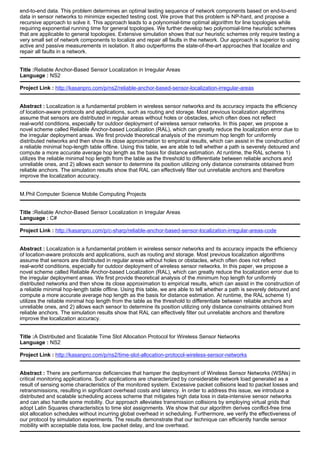 end-to-end data. This problem determines an optimal testing sequence of network components based on end-to-end
data in sensor networks to minimize expected testing cost. We prove that this problem is NP-hard, and propose a
recursive approach to solve it. This approach leads to a polynomial-time optimal algorithm for line topologies while
requiring exponential running time for general topologies. We further develop two polynomial-time heuristic schemes
that are applicable to general topologies. Extensive simulation shows that our heuristic schemes only require testing a
very small set of network components to localize and repair all faults in the network. Our approach is superior to using
active and passive measurements in isolation. It also outperforms the state-of-the-art approaches that localize and
repair all faults in a network.
Title :Reliable Anchor-Based Sensor Localization in Irregular Areas
Language : NS2
Project Link : http://kasanpro.com/p/ns2/reliable-anchor-based-sensor-localization-irregular-areas
Abstract : Localization is a fundamental problem in wireless sensor networks and its accuracy impacts the efficiency
of location-aware protocols and applications, such as routing and storage. Most previous localization algorithms
assume that sensors are distributed in regular areas without holes or obstacles, which often does not reflect
real-world conditions, especially for outdoor deployment of wireless sensor networks. In this paper, we propose a
novel scheme called Reliable Anchor-based Localization (RAL), which can greatly reduce the localization error due to
the irregular deployment areas. We first provide theoretical analysis of the minimum hop length for uniformly
distributed networks and then show its close approximation to empirical results, which can assist in the construction of
a reliable minimal hop-length table offline. Using this table, we are able to tell whether a path is severely detoured and
compute a more accurate average hop length as the basis for distance estimation. At runtime, the RAL scheme 1)
utilizes the reliable minimal hop length from the table as the threshold to differentiate between reliable anchors and
unreliable ones, and 2) allows each sensor to determine its position utilizing only distance constraints obtained from
reliable anchors. The simulation results show that RAL can effectively filter out unreliable anchors and therefore
improve the localization accuracy.
M.Phil Computer Science Mobile Computing Projects
Title :Reliable Anchor-Based Sensor Localization in Irregular Areas
Language : C#
Project Link : http://kasanpro.com/p/c-sharp/reliable-anchor-based-sensor-localization-irregular-areas-code
Abstract : Localization is a fundamental problem in wireless sensor networks and its accuracy impacts the efficiency
of location-aware protocols and applications, such as routing and storage. Most previous localization algorithms
assume that sensors are distributed in regular areas without holes or obstacles, which often does not reflect
real-world conditions, especially for outdoor deployment of wireless sensor networks. In this paper, we propose a
novel scheme called Reliable Anchor-based Localization (RAL), which can greatly reduce the localization error due to
the irregular deployment areas. We first provide theoretical analysis of the minimum hop length for uniformly
distributed networks and then show its close approximation to empirical results, which can assist in the construction of
a reliable minimal hop-length table offline. Using this table, we are able to tell whether a path is severely detoured and
compute a more accurate average hop length as the basis for distance estimation. At runtime, the RAL scheme 1)
utilizes the reliable minimal hop length from the table as the threshold to differentiate between reliable anchors and
unreliable ones, and 2) allows each sensor to determine its position utilizing only distance constraints obtained from
reliable anchors. The simulation results show that RAL can effectively filter out unreliable anchors and therefore
improve the localization accuracy.
Title :A Distributed and Scalable Time Slot Allocation Protocol for Wireless Sensor Networks
Language : NS2
Project Link : http://kasanpro.com/p/ns2/time-slot-allocation-protocol-wireless-sensor-networks
Abstract : There are performance deficiencies that hamper the deployment of Wireless Sensor Networks (WSNs) in
critical monitoring applications. Such applications are characterized by considerable network load generated as a
result of sensing some characteristics of the monitored system. Excessive packet collisions lead to packet losses and
retransmissions, resulting in significant overhead costs and latency. In order to address this issue, we introduce a
distributed and scalable scheduling access scheme that mitigates high data loss in data-intensive sensor networks
and can also handle some mobility. Our approach alleviates transmission collisions by employing virtual grids that
adopt Latin Squares characteristics to time slot assignments. We show that our algorithm derives conflict-free time
slot allocation schedules without incurring global overhead in scheduling. Furthermore, we verify the effectiveness of
our protocol by simulation experiments. The results demonstrate that our technique can efficiently handle sensor
mobility with acceptable data loss, low packet delay, and low overhead.
 
