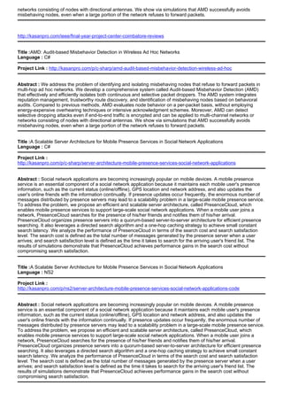 networks consisting of nodes with directional antennas. We show via simulations that AMD successfully avoids
misbehaving nodes, even when a large portion of the network refuses to forward packets.
http://kasanpro.com/ieee/final-year-project-center-coimbatore-reviews
Title :AMD: Audit-based Misbehavior Detection in Wireless Ad Hoc Networks
Language : C#
Project Link : http://kasanpro.com/p/c-sharp/amd-audit-based-misbehavior-detection-wireless-ad-hoc
Abstract : We address the problem of identifying and isolating misbehaving nodes that refuse to forward packets in
multi-hop ad hoc networks. We develop a comprehensive system called Audit-based Misbehavior Detection (AMD)
that effectively and efficiently isolates both continuous and selective packet droppers. The AMD system integrates
reputation management, trustworthy route discovery, and identification of misbehaving nodes based on behavioral
audits. Compared to previous methods, AMD evaluates node behavior on a per-packet basis, without employing
energy-expensive overhearing techniques or intensive acknowledgment schemes. Moreover, AMD can detect
selective dropping attacks even if end-to-end traffic is encrypted and can be applied to multi-channel networks or
networks consisting of nodes with directional antennas. We show via simulations that AMD successfully avoids
misbehaving nodes, even when a large portion of the network refuses to forward packets.
Title :A Scalable Server Architecture for Mobile Presence Services in Social Network Applications
Language : C#
Project Link :
http://kasanpro.com/p/c-sharp/server-architecture-mobile-presence-services-social-network-applications
Abstract : Social network applications are becoming increasingly popular on mobile devices. A mobile presence
service is an essential component of a social network application because it maintains each mobile user's presence
information, such as the current status (online/offline), GPS location and network address, and also updates the
user's online friends with the information continually. If presence updates occur frequently, the enormous number of
messages distributed by presence servers may lead to a scalability problem in a large-scale mobile presence service.
To address the problem, we propose an efficient and scalable server architecture, called PresenceCloud, which
enables mobile presence services to support large-scale social network applications. When a mobile user joins a
network, PresenceCloud searches for the presence of his/her friends and notifies them of his/her arrival.
PresenceCloud organizes presence servers into a quorum-based server-to-server architecture for efficient presence
searching. It also leverages a directed search algorithm and a one-hop caching strategy to achieve small constant
search latency. We analyze the performance of PresenceCloud in terms of the search cost and search satisfaction
level. The search cost is defined as the total number of messages generated by the presence server when a user
arrives; and search satisfaction level is defined as the time it takes to search for the arriving user's friend list. The
results of simulations demonstrate that PresenceCloud achieves performance gains in the search cost without
compromising search satisfaction.
Title :A Scalable Server Architecture for Mobile Presence Services in Social Network Applications
Language : NS2
Project Link :
http://kasanpro.com/p/ns2/server-architecture-mobile-presence-services-social-network-applications-code
Abstract : Social network applications are becoming increasingly popular on mobile devices. A mobile presence
service is an essential component of a social network application because it maintains each mobile user's presence
information, such as the current status (online/offline), GPS location and network address, and also updates the
user's online friends with the information continually. If presence updates occur frequently, the enormous number of
messages distributed by presence servers may lead to a scalability problem in a large-scale mobile presence service.
To address the problem, we propose an efficient and scalable server architecture, called PresenceCloud, which
enables mobile presence services to support large-scale social network applications. When a mobile user joins a
network, PresenceCloud searches for the presence of his/her friends and notifies them of his/her arrival.
PresenceCloud organizes presence servers into a quorum-based server-to-server architecture for efficient presence
searching. It also leverages a directed search algorithm and a one-hop caching strategy to achieve small constant
search latency. We analyze the performance of PresenceCloud in terms of the search cost and search satisfaction
level. The search cost is defined as the total number of messages generated by the presence server when a user
arrives; and search satisfaction level is defined as the time it takes to search for the arriving user's friend list. The
results of simulations demonstrate that PresenceCloud achieves performance gains in the search cost without
compromising search satisfaction.
 