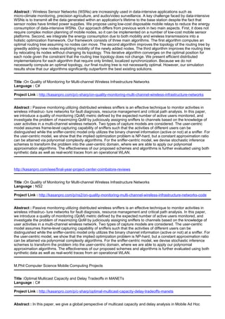 Abstract : Wireless Sensor Networks (WSNs) are increasingly used in data-intensive applications such as
micro-climate monitoring, precision agriculture, and audio/video surveillance. A key challenge faced by data-intensive
WSNs is to transmit all the data generated within an application's lifetime to the base station despite the fact that
sensor nodes have limited power supplies. We propose using low-cost disposable mobile relays to reduce the energy
consumption of data-intensive WSNs. Our approach differs from previous work in two main aspects. First, it does not
require complex motion planning of mobile nodes, so it can be implemented on a number of low-cost mobile sensor
platforms. Second, we integrate the energy consumption due to both mobility and wireless transmissions into a
holistic optimization framework. Our framework consists of three main algorithms. The first algorithm computes an
optimal routing tree assuming no nodes can move. The second algorithm improves the topology of the routing tree by
greedily adding new nodes exploiting mobility of the newly added nodes. The third algorithm improves the routing tree
by relocating its nodes without changing its topology. This iterative algorithm converges on the optimal position for
each node given the constraint that the routing tree topology does not change. We present efficient distributed
implementations for each algorithm that require only limited, localized synchronization. Because we do not
necessarily compute an optimal topology, our final routing tree is not necessarily optimal. However, our simulation
results show that our algorithms significantly outperform the best existing solutions.
Title :On Quality of Monitoring for Multi-channel Wireless Infrastructure Networks
Language : C#
Project Link : http://kasanpro.com/p/c-sharp/on-quality-monitoring-multi-channel-wireless-infrastructure-networks
Abstract : Passive monitoring utilizing distributed wireless sniffers is an effective technique to monitor activities in
wireless infrastruc- ture networks for fault diagnosis, resource management and critical path analysis. In this paper,
we introduce a quality of monitoring (QoM) metric defined by the expected number of active users monitored, and
investigate the problem of maximizing QoM by judiciously assigning sniffers to channels based on the knowledge of
user activities in a multi-channel wireless network. Two types of capture models are considered. The user-centric
model assumes frame-level capturing capability of sniffers such that the activities of different users can be
distinguished while the sniffer-centric model only utilizes the binary channel information (active or not) at a sniffer. For
the user-centric model, we show that the implied optimization problem is NP-hard, but a constant approximation ratio
can be attained via polynomial complexity algorithms. For the sniffer-centric model, we devise stochastic inference
schemes to transform the problem into the user-centric domain, where we are able to apply our polynomial
approximation algorithms. The effectiveness of our proposed schemes and algorithms is further evaluated using both
synthetic data as well as real-world traces from an operational WLAN.
http://kasanpro.com/ieee/final-year-project-center-coimbatore-reviews
Title :On Quality of Monitoring for Multi-channel Wireless Infrastructure Networks
Language : NS2
Project Link : http://kasanpro.com/p/ns2/on-quality-monitoring-multi-channel-wireless-infrastructure-networks-code
Abstract : Passive monitoring utilizing distributed wireless sniffers is an effective technique to monitor activities in
wireless infrastruc- ture networks for fault diagnosis, resource management and critical path analysis. In this paper,
we introduce a quality of monitoring (QoM) metric defined by the expected number of active users monitored, and
investigate the problem of maximizing QoM by judiciously assigning sniffers to channels based on the knowledge of
user activities in a multi-channel wireless network. Two types of capture models are considered. The user-centric
model assumes frame-level capturing capability of sniffers such that the activities of different users can be
distinguished while the sniffer-centric model only utilizes the binary channel information (active or not) at a sniffer. For
the user-centric model, we show that the implied optimization problem is NP-hard, but a constant approximation ratio
can be attained via polynomial complexity algorithms. For the sniffer-centric model, we devise stochastic inference
schemes to transform the problem into the user-centric domain, where we are able to apply our polynomial
approximation algorithms. The effectiveness of our proposed schemes and algorithms is further evaluated using both
synthetic data as well as real-world traces from an operational WLAN.
M.Phil Computer Science Mobile Computing Projects
Title :Optimal Multicast Capacity and Delay Tradeoffs in MANETs
Language : C#
Project Link : http://kasanpro.com/p/c-sharp/optimal-multicast-capacity-delay-tradeoffs-manets
Abstract : In this paper, we give a global perspective of multicast capacity and delay analysis in Mobile Ad Hoc
 
