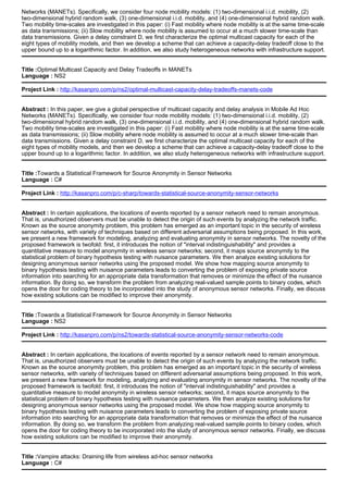 Networks (MANETs). Specifically, we consider four node mobility models: (1) two-dimensional i.i.d. mobility, (2)
two-dimensional hybrid random walk, (3) one-dimensional i.i.d. mobility, and (4) one-dimensional hybrid random walk.
Two mobility time-scales are investigated in this paper: (i) Fast mobility where node mobility is at the same time-scale
as data transmissions; (ii) Slow mobility where node mobility is assumed to occur at a much slower time-scale than
data transmissions. Given a delay constraint D, we first characterize the optimal multicast capacity for each of the
eight types of mobility models, and then we develop a scheme that can achieve a capacity-delay tradeoff close to the
upper bound up to a logarithmic factor. In addition, we also study heterogeneous networks with infrastructure support.
Title :Optimal Multicast Capacity and Delay Tradeoffs in MANETs
Language : NS2
Project Link : http://kasanpro.com/p/ns2/optimal-multicast-capacity-delay-tradeoffs-manets-code
Abstract : In this paper, we give a global perspective of multicast capacity and delay analysis in Mobile Ad Hoc
Networks (MANETs). Specifically, we consider four node mobility models: (1) two-dimensional i.i.d. mobility, (2)
two-dimensional hybrid random walk, (3) one-dimensional i.i.d. mobility, and (4) one-dimensional hybrid random walk.
Two mobility time-scales are investigated in this paper: (i) Fast mobility where node mobility is at the same time-scale
as data transmissions; (ii) Slow mobility where node mobility is assumed to occur at a much slower time-scale than
data transmissions. Given a delay constraint D, we first characterize the optimal multicast capacity for each of the
eight types of mobility models, and then we develop a scheme that can achieve a capacity-delay tradeoff close to the
upper bound up to a logarithmic factor. In addition, we also study heterogeneous networks with infrastructure support.
Title :Towards a Statistical Framework for Source Anonymity in Sensor Networks
Language : C#
Project Link : http://kasanpro.com/p/c-sharp/towards-statistical-source-anonymity-sensor-networks
Abstract : In certain applications, the locations of events reported by a sensor network need to remain anonymous.
That is, unauthorized observers must be unable to detect the origin of such events by analyzing the network traffic.
Known as the source anonymity problem, this problem has emerged as an important topic in the security of wireless
sensor networks, with variety of techniques based on different adversarial assumptions being proposed. In this work,
we present a new framework for modeling, analyzing and evaluating anonymity in sensor networks. The novelty of the
proposed framework is twofold: first, it introduces the notion of "interval indistinguishability" and provides a
quantitative measure to model anonymity in wireless sensor networks; second, it maps source anonymity to the
statistical problem of binary hypothesis testing with nuisance parameters. We then analyze existing solutions for
designing anonymous sensor networks using the proposed model. We show how mapping source anonymity to
binary hypothesis testing with nuisance parameters leads to converting the problem of exposing private source
information into searching for an appropriate data transformation that removes or minimize the effect of the nuisance
information. By doing so, we transform the problem from analyzing real-valued sample points to binary codes, which
opens the door for coding theory to be incorporated into the study of anonymous sensor networks. Finally, we discuss
how existing solutions can be modified to improve their anonymity.
Title :Towards a Statistical Framework for Source Anonymity in Sensor Networks
Language : NS2
Project Link : http://kasanpro.com/p/ns2/towards-statistical-source-anonymity-sensor-networks-code
Abstract : In certain applications, the locations of events reported by a sensor network need to remain anonymous.
That is, unauthorized observers must be unable to detect the origin of such events by analyzing the network traffic.
Known as the source anonymity problem, this problem has emerged as an important topic in the security of wireless
sensor networks, with variety of techniques based on different adversarial assumptions being proposed. In this work,
we present a new framework for modeling, analyzing and evaluating anonymity in sensor networks. The novelty of the
proposed framework is twofold: first, it introduces the notion of "interval indistinguishability" and provides a
quantitative measure to model anonymity in wireless sensor networks; second, it maps source anonymity to the
statistical problem of binary hypothesis testing with nuisance parameters. We then analyze existing solutions for
designing anonymous sensor networks using the proposed model. We show how mapping source anonymity to
binary hypothesis testing with nuisance parameters leads to converting the problem of exposing private source
information into searching for an appropriate data transformation that removes or minimize the effect of the nuisance
information. By doing so, we transform the problem from analyzing real-valued sample points to binary codes, which
opens the door for coding theory to be incorporated into the study of anonymous sensor networks. Finally, we discuss
how existing solutions can be modified to improve their anonymity.
Title :Vampire attacks: Draining life from wireless ad-hoc sensor networks
Language : C#
 
