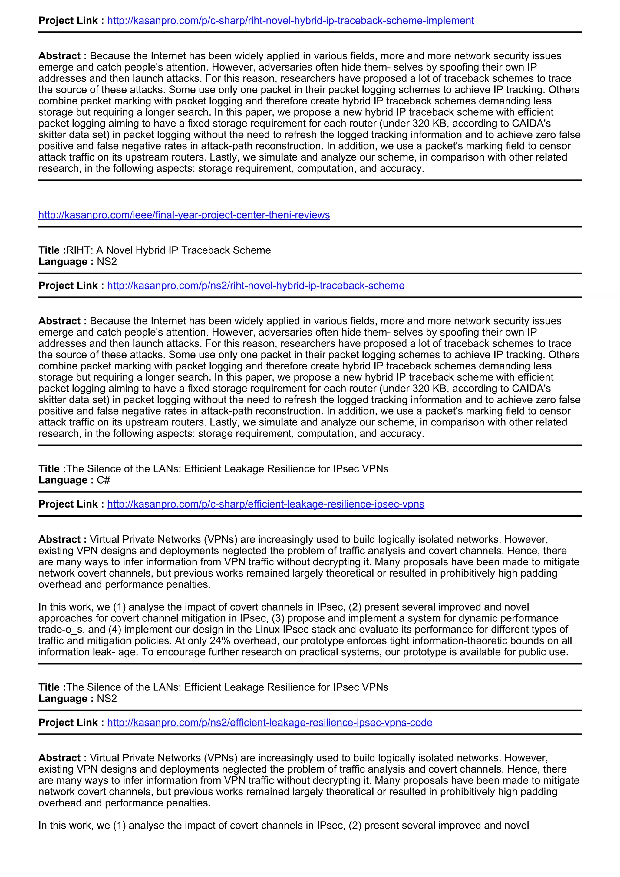 Project Link : http://kasanpro.com/p/c-sharp/riht-novel-hybrid-ip-traceback-scheme-implement
Abstract : Because the Internet has been widely applied in various fields, more and more network security issues
emerge and catch people's attention. However, adversaries often hide them- selves by spoofing their own IP
addresses and then launch attacks. For this reason, researchers have proposed a lot of traceback schemes to trace
the source of these attacks. Some use only one packet in their packet logging schemes to achieve IP tracking. Others
combine packet marking with packet logging and therefore create hybrid IP traceback schemes demanding less
storage but requiring a longer search. In this paper, we propose a new hybrid IP traceback scheme with efficient
packet logging aiming to have a fixed storage requirement for each router (under 320 KB, according to CAIDA's
skitter data set) in packet logging without the need to refresh the logged tracking information and to achieve zero false
positive and false negative rates in attack-path reconstruction. In addition, we use a packet's marking field to censor
attack traffic on its upstream routers. Lastly, we simulate and analyze our scheme, in comparison with other related
research, in the following aspects: storage requirement, computation, and accuracy.
http://kasanpro.com/ieee/final-year-project-center-theni-reviews
Title :RIHT: A Novel Hybrid IP Traceback Scheme
Language : NS2
Project Link : http://kasanpro.com/p/ns2/riht-novel-hybrid-ip-traceback-scheme
Abstract : Because the Internet has been widely applied in various fields, more and more network security issues
emerge and catch people's attention. However, adversaries often hide them- selves by spoofing their own IP
addresses and then launch attacks. For this reason, researchers have proposed a lot of traceback schemes to trace
the source of these attacks. Some use only one packet in their packet logging schemes to achieve IP tracking. Others
combine packet marking with packet logging and therefore create hybrid IP traceback schemes demanding less
storage but requiring a longer search. In this paper, we propose a new hybrid IP traceback scheme with efficient
packet logging aiming to have a fixed storage requirement for each router (under 320 KB, according to CAIDA's
skitter data set) in packet logging without the need to refresh the logged tracking information and to achieve zero false
positive and false negative rates in attack-path reconstruction. In addition, we use a packet's marking field to censor
attack traffic on its upstream routers. Lastly, we simulate and analyze our scheme, in comparison with other related
research, in the following aspects: storage requirement, computation, and accuracy.
Title :The Silence of the LANs: Efficient Leakage Resilience for IPsec VPNs
Language : C#
Project Link : http://kasanpro.com/p/c-sharp/efficient-leakage-resilience-ipsec-vpns
Abstract : Virtual Private Networks (VPNs) are increasingly used to build logically isolated networks. However,
existing VPN designs and deployments neglected the problem of traffic analysis and covert channels. Hence, there
are many ways to infer information from VPN traffic without decrypting it. Many proposals have been made to mitigate
network covert channels, but previous works remained largely theoretical or resulted in prohibitively high padding
overhead and performance penalties.
In this work, we (1) analyse the impact of covert channels in IPsec, (2) present several improved and novel
approaches for covert channel mitigation in IPsec, (3) propose and implement a system for dynamic performance
trade-o_s, and (4) implement our design in the Linux IPsec stack and evaluate its performance for different types of
traffic and mitigation policies. At only 24% overhead, our prototype enforces tight information-theoretic bounds on all
information leak- age. To encourage further research on practical systems, our prototype is available for public use.
Title :The Silence of the LANs: Efficient Leakage Resilience for IPsec VPNs
Language : NS2
Project Link : http://kasanpro.com/p/ns2/efficient-leakage-resilience-ipsec-vpns-code
Abstract : Virtual Private Networks (VPNs) are increasingly used to build logically isolated networks. However,
existing VPN designs and deployments neglected the problem of traffic analysis and covert channels. Hence, there
are many ways to infer information from VPN traffic without decrypting it. Many proposals have been made to mitigate
network covert channels, but previous works remained largely theoretical or resulted in prohibitively high padding
overhead and performance penalties.
In this work, we (1) analyse the impact of covert channels in IPsec, (2) present several improved and novel
 