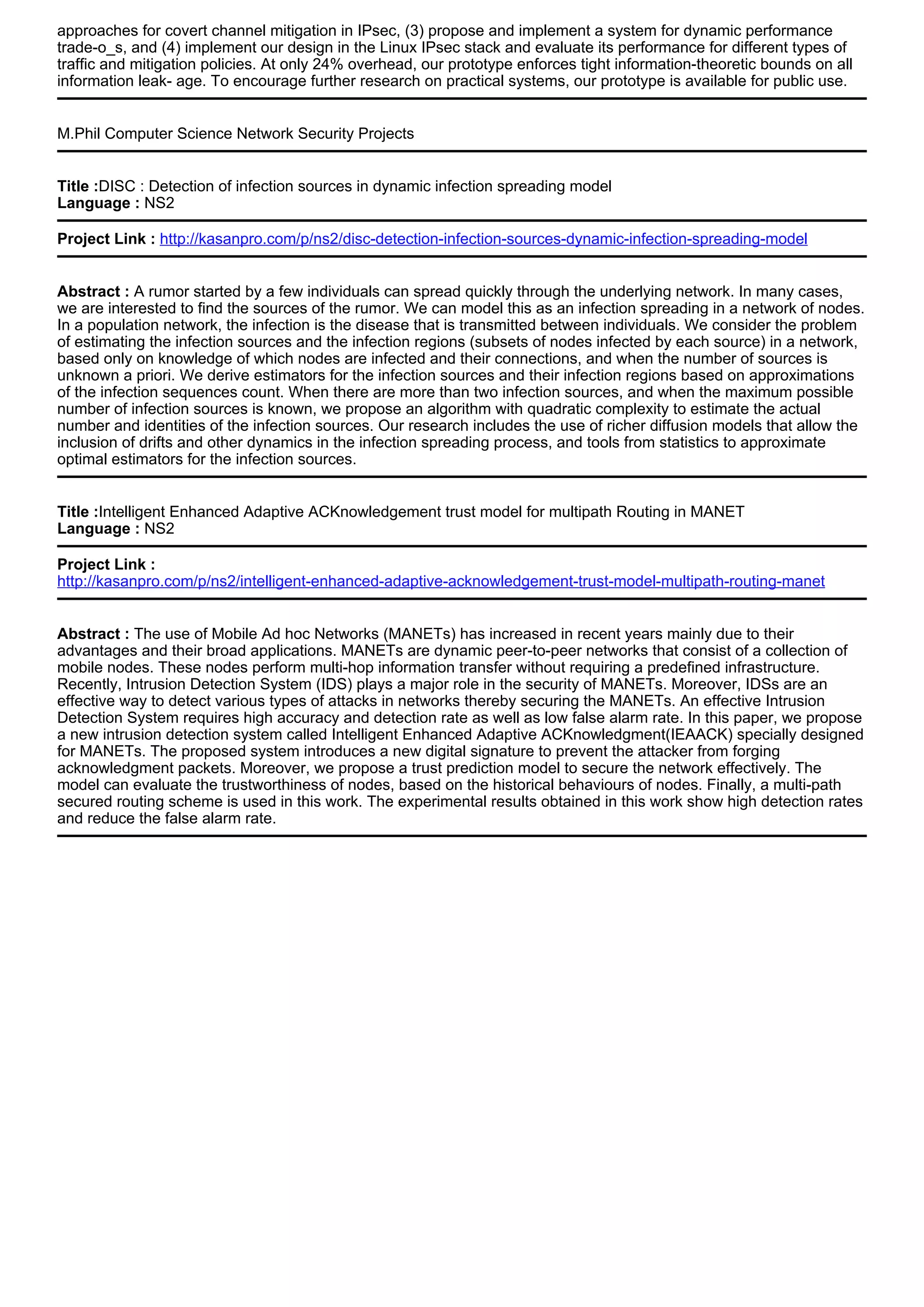 approaches for covert channel mitigation in IPsec, (3) propose and implement a system for dynamic performance
trade-o_s, and (4) implement our design in the Linux IPsec stack and evaluate its performance for different types of
traffic and mitigation policies. At only 24% overhead, our prototype enforces tight information-theoretic bounds on all
information leak- age. To encourage further research on practical systems, our prototype is available for public use.
M.Phil Computer Science Network Security Projects
Title :DISC : Detection of infection sources in dynamic infection spreading model
Language : NS2
Project Link : http://kasanpro.com/p/ns2/disc-detection-infection-sources-dynamic-infection-spreading-model
Abstract : A rumor started by a few individuals can spread quickly through the underlying network. In many cases,
we are interested to find the sources of the rumor. We can model this as an infection spreading in a network of nodes.
In a population network, the infection is the disease that is transmitted between individuals. We consider the problem
of estimating the infection sources and the infection regions (subsets of nodes infected by each source) in a network,
based only on knowledge of which nodes are infected and their connections, and when the number of sources is
unknown a priori. We derive estimators for the infection sources and their infection regions based on approximations
of the infection sequences count. When there are more than two infection sources, and when the maximum possible
number of infection sources is known, we propose an algorithm with quadratic complexity to estimate the actual
number and identities of the infection sources. Our research includes the use of richer diffusion models that allow the
inclusion of drifts and other dynamics in the infection spreading process, and tools from statistics to approximate
optimal estimators for the infection sources.
Title :Intelligent Enhanced Adaptive ACKnowledgement trust model for multipath Routing in MANET
Language : NS2
Project Link :
http://kasanpro.com/p/ns2/intelligent-enhanced-adaptive-acknowledgement-trust-model-multipath-routing-manet
Abstract : The use of Mobile Ad hoc Networks (MANETs) has increased in recent years mainly due to their
advantages and their broad applications. MANETs are dynamic peer-to-peer networks that consist of a collection of
mobile nodes. These nodes perform multi-hop information transfer without requiring a predefined infrastructure.
Recently, Intrusion Detection System (IDS) plays a major role in the security of MANETs. Moreover, IDSs are an
effective way to detect various types of attacks in networks thereby securing the MANETs. An effective Intrusion
Detection System requires high accuracy and detection rate as well as low false alarm rate. In this paper, we propose
a new intrusion detection system called Intelligent Enhanced Adaptive ACKnowledgment(IEAACK) specially designed
for MANETs. The proposed system introduces a new digital signature to prevent the attacker from forging
acknowledgment packets. Moreover, we propose a trust prediction model to secure the network effectively. The
model can evaluate the trustworthiness of nodes, based on the historical behaviours of nodes. Finally, a multi-path
secured routing scheme is used in this work. The experimental results obtained in this work show high detection rates
and reduce the false alarm rate.
 