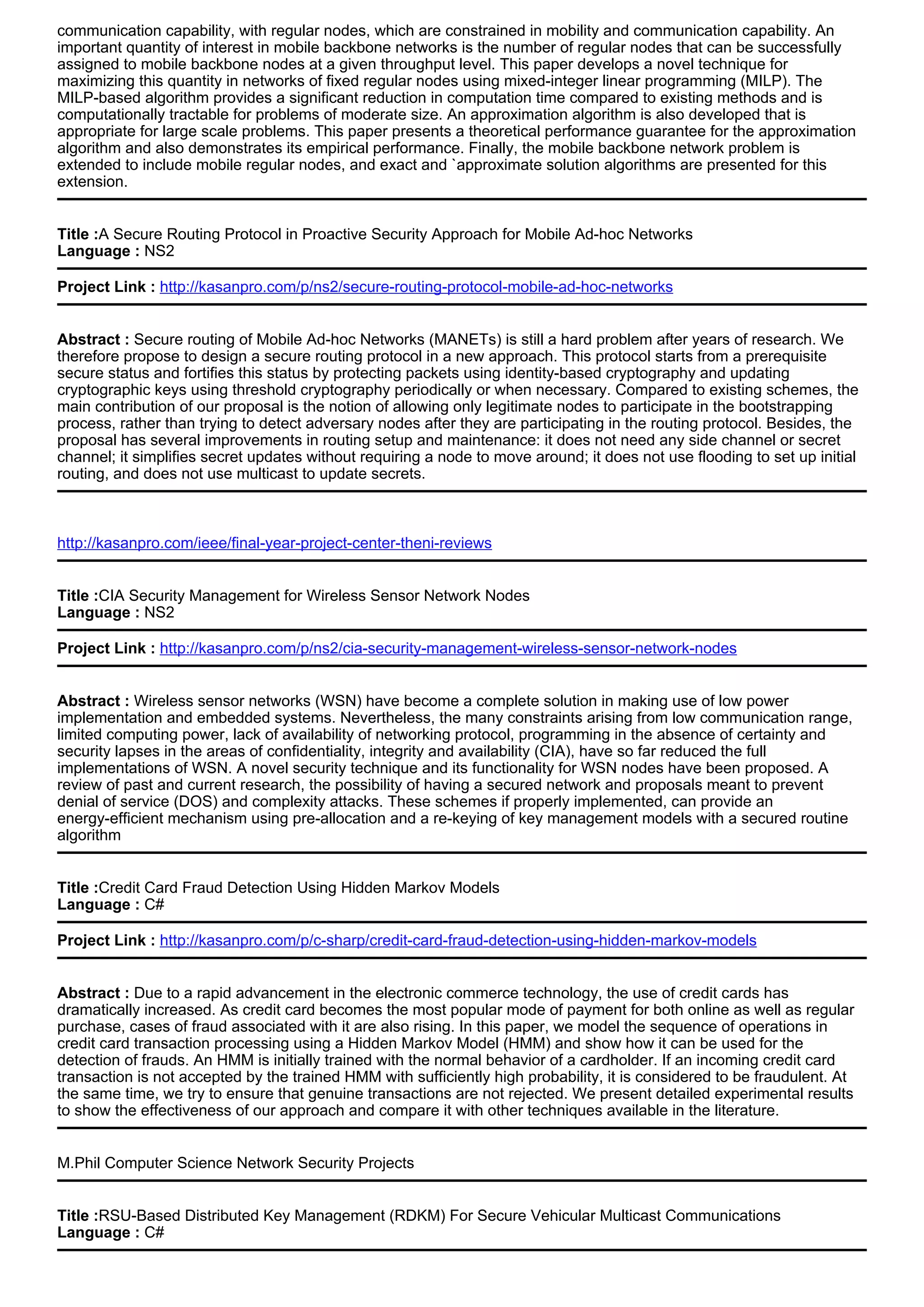 communication capability, with regular nodes, which are constrained in mobility and communication capability. An
important quantity of interest in mobile backbone networks is the number of regular nodes that can be successfully
assigned to mobile backbone nodes at a given throughput level. This paper develops a novel technique for
maximizing this quantity in networks of fixed regular nodes using mixed-integer linear programming (MILP). The
MILP-based algorithm provides a significant reduction in computation time compared to existing methods and is
computationally tractable for problems of moderate size. An approximation algorithm is also developed that is
appropriate for large scale problems. This paper presents a theoretical performance guarantee for the approximation
algorithm and also demonstrates its empirical performance. Finally, the mobile backbone network problem is
extended to include mobile regular nodes, and exact and `approximate solution algorithms are presented for this
extension.
Title :A Secure Routing Protocol in Proactive Security Approach for Mobile Ad-hoc Networks
Language : NS2
Project Link : http://kasanpro.com/p/ns2/secure-routing-protocol-mobile-ad-hoc-networks
Abstract : Secure routing of Mobile Ad-hoc Networks (MANETs) is still a hard problem after years of research. We
therefore propose to design a secure routing protocol in a new approach. This protocol starts from a prerequisite
secure status and fortifies this status by protecting packets using identity-based cryptography and updating
cryptographic keys using threshold cryptography periodically or when necessary. Compared to existing schemes, the
main contribution of our proposal is the notion of allowing only legitimate nodes to participate in the bootstrapping
process, rather than trying to detect adversary nodes after they are participating in the routing protocol. Besides, the
proposal has several improvements in routing setup and maintenance: it does not need any side channel or secret
channel; it simplifies secret updates without requiring a node to move around; it does not use flooding to set up initial
routing, and does not use multicast to update secrets.
http://kasanpro.com/ieee/final-year-project-center-theni-reviews
Title :CIA Security Management for Wireless Sensor Network Nodes
Language : NS2
Project Link : http://kasanpro.com/p/ns2/cia-security-management-wireless-sensor-network-nodes
Abstract : Wireless sensor networks (WSN) have become a complete solution in making use of low power
implementation and embedded systems. Nevertheless, the many constraints arising from low communication range,
limited computing power, lack of availability of networking protocol, programming in the absence of certainty and
security lapses in the areas of confidentiality, integrity and availability (CIA), have so far reduced the full
implementations of WSN. A novel security technique and its functionality for WSN nodes have been proposed. A
review of past and current research, the possibility of having a secured network and proposals meant to prevent
denial of service (DOS) and complexity attacks. These schemes if properly implemented, can provide an
energy-efficient mechanism using pre-allocation and a re-keying of key management models with a secured routine
algorithm
Title :Credit Card Fraud Detection Using Hidden Markov Models
Language : C#
Project Link : http://kasanpro.com/p/c-sharp/credit-card-fraud-detection-using-hidden-markov-models
Abstract : Due to a rapid advancement in the electronic commerce technology, the use of credit cards has
dramatically increased. As credit card becomes the most popular mode of payment for both online as well as regular
purchase, cases of fraud associated with it are also rising. In this paper, we model the sequence of operations in
credit card transaction processing using a Hidden Markov Model (HMM) and show how it can be used for the
detection of frauds. An HMM is initially trained with the normal behavior of a cardholder. If an incoming credit card
transaction is not accepted by the trained HMM with sufficiently high probability, it is considered to be fraudulent. At
the same time, we try to ensure that genuine transactions are not rejected. We present detailed experimental results
to show the effectiveness of our approach and compare it with other techniques available in the literature.
M.Phil Computer Science Network Security Projects
Title :RSU-Based Distributed Key Management (RDKM) For Secure Vehicular Multicast Communications
Language : C#
 