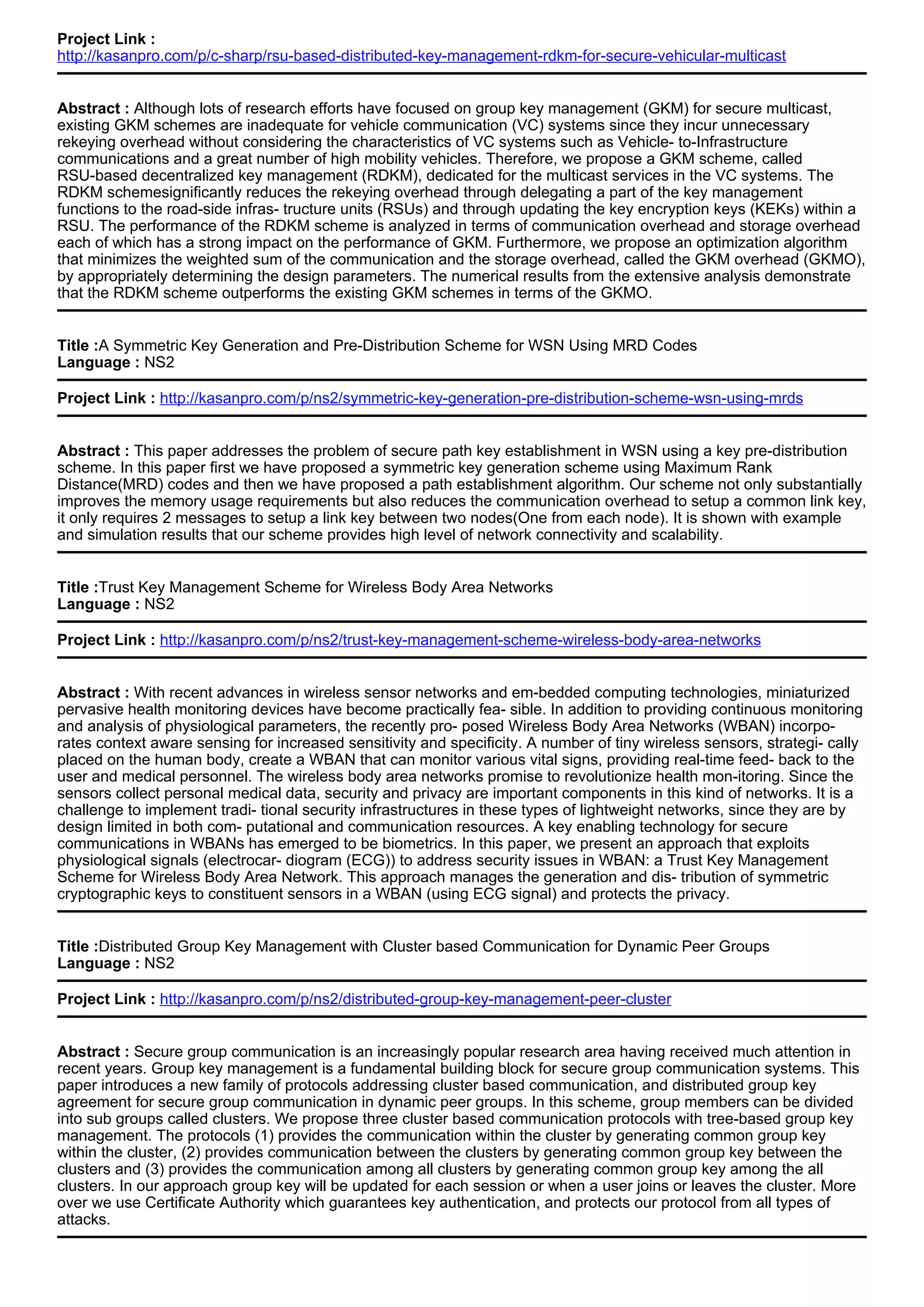 Project Link :
http://kasanpro.com/p/c-sharp/rsu-based-distributed-key-management-rdkm-for-secure-vehicular-multicast
Abstract : Although lots of research efforts have focused on group key management (GKM) for secure multicast,
existing GKM schemes are inadequate for vehicle communication (VC) systems since they incur unnecessary
rekeying overhead without considering the characteristics of VC systems such as Vehicle- to-Infrastructure
communications and a great number of high mobility vehicles. Therefore, we propose a GKM scheme, called
RSU-based decentralized key management (RDKM), dedicated for the multicast services in the VC systems. The
RDKM schemesignificantly reduces the rekeying overhead through delegating a part of the key management
functions to the road-side infras- tructure units (RSUs) and through updating the key encryption keys (KEKs) within a
RSU. The performance of the RDKM scheme is analyzed in terms of communication overhead and storage overhead
each of which has a strong impact on the performance of GKM. Furthermore, we propose an optimization algorithm
that minimizes the weighted sum of the communication and the storage overhead, called the GKM overhead (GKMO),
by appropriately determining the design parameters. The numerical results from the extensive analysis demonstrate
that the RDKM scheme outperforms the existing GKM schemes in terms of the GKMO.
Title :A Symmetric Key Generation and Pre-Distribution Scheme for WSN Using MRD Codes
Language : NS2
Project Link : http://kasanpro.com/p/ns2/symmetric-key-generation-pre-distribution-scheme-wsn-using-mrds
Abstract : This paper addresses the problem of secure path key establishment in WSN using a key pre-distribution
scheme. In this paper first we have proposed a symmetric key generation scheme using Maximum Rank
Distance(MRD) codes and then we have proposed a path establishment algorithm. Our scheme not only substantially
improves the memory usage requirements but also reduces the communication overhead to setup a common link key,
it only requires 2 messages to setup a link key between two nodes(One from each node). It is shown with example
and simulation results that our scheme provides high level of network connectivity and scalability.
Title :Trust Key Management Scheme for Wireless Body Area Networks
Language : NS2
Project Link : http://kasanpro.com/p/ns2/trust-key-management-scheme-wireless-body-area-networks
Abstract : With recent advances in wireless sensor networks and em-bedded computing technologies, miniaturized
pervasive health monitoring devices have become practically fea- sible. In addition to providing continuous monitoring
and analysis of physiological parameters, the recently pro- posed Wireless Body Area Networks (WBAN) incorpo-
rates context aware sensing for increased sensitivity and specificity. A number of tiny wireless sensors, strategi- cally
placed on the human body, create a WBAN that can monitor various vital signs, providing real-time feed- back to the
user and medical personnel. The wireless body area networks promise to revolutionize health mon-itoring. Since the
sensors collect personal medical data, security and privacy are important components in this kind of networks. It is a
challenge to implement tradi- tional security infrastructures in these types of lightweight networks, since they are by
design limited in both com- putational and communication resources. A key enabling technology for secure
communications in WBANs has emerged to be biometrics. In this paper, we present an approach that exploits
physiological signals (electrocar- diogram (ECG)) to address security issues in WBAN: a Trust Key Management
Scheme for Wireless Body Area Network. This approach manages the generation and dis- tribution of symmetric
cryptographic keys to constituent sensors in a WBAN (using ECG signal) and protects the privacy.
Title :Distributed Group Key Management with Cluster based Communication for Dynamic Peer Groups
Language : NS2
Project Link : http://kasanpro.com/p/ns2/distributed-group-key-management-peer-cluster
Abstract : Secure group communication is an increasingly popular research area having received much attention in
recent years. Group key management is a fundamental building block for secure group communication systems. This
paper introduces a new family of protocols addressing cluster based communication, and distributed group key
agreement for secure group communication in dynamic peer groups. In this scheme, group members can be divided
into sub groups called clusters. We propose three cluster based communication protocols with tree-based group key
management. The protocols (1) provides the communication within the cluster by generating common group key
within the cluster, (2) provides communication between the clusters by generating common group key between the
clusters and (3) provides the communication among all clusters by generating common group key among the all
clusters. In our approach group key will be updated for each session or when a user joins or leaves the cluster. More
over we use Certificate Authority which guarantees key authentication, and protects our protocol from all types of
attacks.
 
