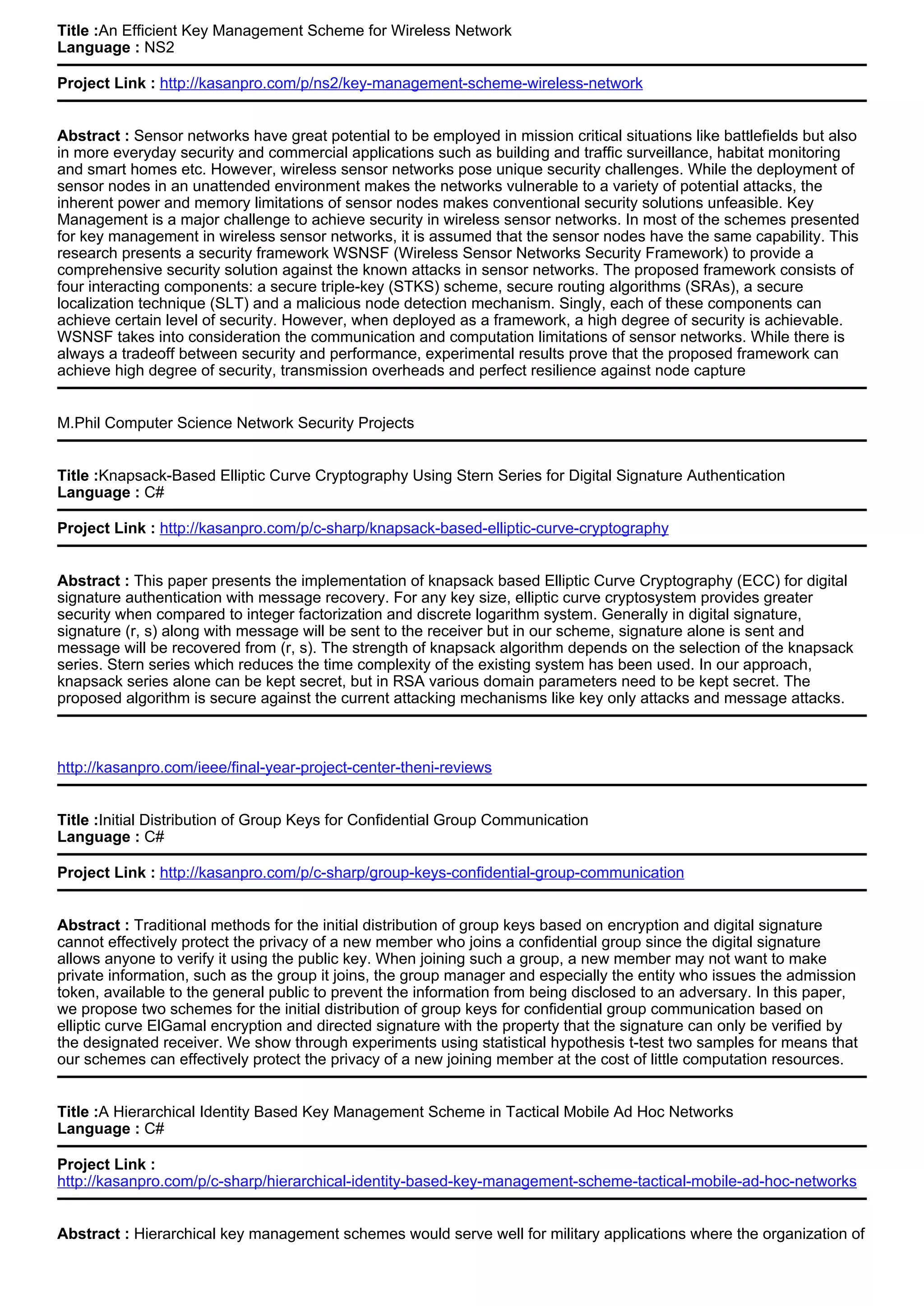 Title :An Efficient Key Management Scheme for Wireless Network
Language : NS2
Project Link : http://kasanpro.com/p/ns2/key-management-scheme-wireless-network
Abstract : Sensor networks have great potential to be employed in mission critical situations like battlefields but also
in more everyday security and commercial applications such as building and traffic surveillance, habitat monitoring
and smart homes etc. However, wireless sensor networks pose unique security challenges. While the deployment of
sensor nodes in an unattended environment makes the networks vulnerable to a variety of potential attacks, the
inherent power and memory limitations of sensor nodes makes conventional security solutions unfeasible. Key
Management is a major challenge to achieve security in wireless sensor networks. In most of the schemes presented
for key management in wireless sensor networks, it is assumed that the sensor nodes have the same capability. This
research presents a security framework WSNSF (Wireless Sensor Networks Security Framework) to provide a
comprehensive security solution against the known attacks in sensor networks. The proposed framework consists of
four interacting components: a secure triple-key (STKS) scheme, secure routing algorithms (SRAs), a secure
localization technique (SLT) and a malicious node detection mechanism. Singly, each of these components can
achieve certain level of security. However, when deployed as a framework, a high degree of security is achievable.
WSNSF takes into consideration the communication and computation limitations of sensor networks. While there is
always a tradeoff between security and performance, experimental results prove that the proposed framework can
achieve high degree of security, transmission overheads and perfect resilience against node capture
M.Phil Computer Science Network Security Projects
Title :Knapsack-Based Elliptic Curve Cryptography Using Stern Series for Digital Signature Authentication
Language : C#
Project Link : http://kasanpro.com/p/c-sharp/knapsack-based-elliptic-curve-cryptography
Abstract : This paper presents the implementation of knapsack based Elliptic Curve Cryptography (ECC) for digital
signature authentication with message recovery. For any key size, elliptic curve cryptosystem provides greater
security when compared to integer factorization and discrete logarithm system. Generally in digital signature,
signature (r, s) along with message will be sent to the receiver but in our scheme, signature alone is sent and
message will be recovered from (r, s). The strength of knapsack algorithm depends on the selection of the knapsack
series. Stern series which reduces the time complexity of the existing system has been used. In our approach,
knapsack series alone can be kept secret, but in RSA various domain parameters need to be kept secret. The
proposed algorithm is secure against the current attacking mechanisms like key only attacks and message attacks.
http://kasanpro.com/ieee/final-year-project-center-theni-reviews
Title :Initial Distribution of Group Keys for Confidential Group Communication
Language : C#
Project Link : http://kasanpro.com/p/c-sharp/group-keys-confidential-group-communication
Abstract : Traditional methods for the initial distribution of group keys based on encryption and digital signature
cannot effectively protect the privacy of a new member who joins a confidential group since the digital signature
allows anyone to verify it using the public key. When joining such a group, a new member may not want to make
private information, such as the group it joins, the group manager and especially the entity who issues the admission
token, available to the general public to prevent the information from being disclosed to an adversary. In this paper,
we propose two schemes for the initial distribution of group keys for confidential group communication based on
elliptic curve ElGamal encryption and directed signature with the property that the signature can only be verified by
the designated receiver. We show through experiments using statistical hypothesis t-test two samples for means that
our schemes can effectively protect the privacy of a new joining member at the cost of little computation resources.
Title :A Hierarchical Identity Based Key Management Scheme in Tactical Mobile Ad Hoc Networks
Language : C#
Project Link :
http://kasanpro.com/p/c-sharp/hierarchical-identity-based-key-management-scheme-tactical-mobile-ad-hoc-networks
Abstract : Hierarchical key management schemes would serve well for military applications where the organization of
 