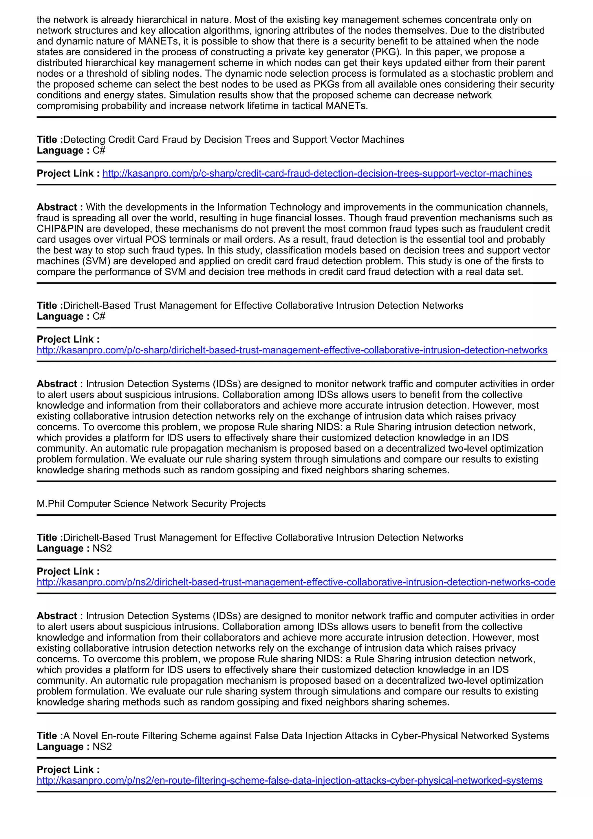 the network is already hierarchical in nature. Most of the existing key management schemes concentrate only on
network structures and key allocation algorithms, ignoring attributes of the nodes themselves. Due to the distributed
and dynamic nature of MANETs, it is possible to show that there is a security benefit to be attained when the node
states are considered in the process of constructing a private key generator (PKG). In this paper, we propose a
distributed hierarchical key management scheme in which nodes can get their keys updated either from their parent
nodes or a threshold of sibling nodes. The dynamic node selection process is formulated as a stochastic problem and
the proposed scheme can select the best nodes to be used as PKGs from all available ones considering their security
conditions and energy states. Simulation results show that the proposed scheme can decrease network
compromising probability and increase network lifetime in tactical MANETs.
Title :Detecting Credit Card Fraud by Decision Trees and Support Vector Machines
Language : C#
Project Link : http://kasanpro.com/p/c-sharp/credit-card-fraud-detection-decision-trees-support-vector-machines
Abstract : With the developments in the Information Technology and improvements in the communication channels,
fraud is spreading all over the world, resulting in huge financial losses. Though fraud prevention mechanisms such as
CHIP&PIN are developed, these mechanisms do not prevent the most common fraud types such as fraudulent credit
card usages over virtual POS terminals or mail orders. As a result, fraud detection is the essential tool and probably
the best way to stop such fraud types. In this study, classification models based on decision trees and support vector
machines (SVM) are developed and applied on credit card fraud detection problem. This study is one of the firsts to
compare the performance of SVM and decision tree methods in credit card fraud detection with a real data set.
Title :Dirichelt-Based Trust Management for Effective Collaborative Intrusion Detection Networks
Language : C#
Project Link :
http://kasanpro.com/p/c-sharp/dirichelt-based-trust-management-effective-collaborative-intrusion-detection-networks
Abstract : Intrusion Detection Systems (IDSs) are designed to monitor network traffic and computer activities in order
to alert users about suspicious intrusions. Collaboration among IDSs allows users to benefit from the collective
knowledge and information from their collaborators and achieve more accurate intrusion detection. However, most
existing collaborative intrusion detection networks rely on the exchange of intrusion data which raises privacy
concerns. To overcome this problem, we propose Rule sharing NIDS: a Rule Sharing intrusion detection network,
which provides a platform for IDS users to effectively share their customized detection knowledge in an IDS
community. An automatic rule propagation mechanism is proposed based on a decentralized two-level optimization
problem formulation. We evaluate our rule sharing system through simulations and compare our results to existing
knowledge sharing methods such as random gossiping and fixed neighbors sharing schemes.
M.Phil Computer Science Network Security Projects
Title :Dirichelt-Based Trust Management for Effective Collaborative Intrusion Detection Networks
Language : NS2
Project Link :
http://kasanpro.com/p/ns2/dirichelt-based-trust-management-effective-collaborative-intrusion-detection-networks-code
Abstract : Intrusion Detection Systems (IDSs) are designed to monitor network traffic and computer activities in order
to alert users about suspicious intrusions. Collaboration among IDSs allows users to benefit from the collective
knowledge and information from their collaborators and achieve more accurate intrusion detection. However, most
existing collaborative intrusion detection networks rely on the exchange of intrusion data which raises privacy
concerns. To overcome this problem, we propose Rule sharing NIDS: a Rule Sharing intrusion detection network,
which provides a platform for IDS users to effectively share their customized detection knowledge in an IDS
community. An automatic rule propagation mechanism is proposed based on a decentralized two-level optimization
problem formulation. We evaluate our rule sharing system through simulations and compare our results to existing
knowledge sharing methods such as random gossiping and fixed neighbors sharing schemes.
Title :A Novel En-route Filtering Scheme against False Data Injection Attacks in Cyber-Physical Networked Systems
Language : NS2
Project Link :
http://kasanpro.com/p/ns2/en-route-filtering-scheme-false-data-injection-attacks-cyber-physical-networked-systems
 