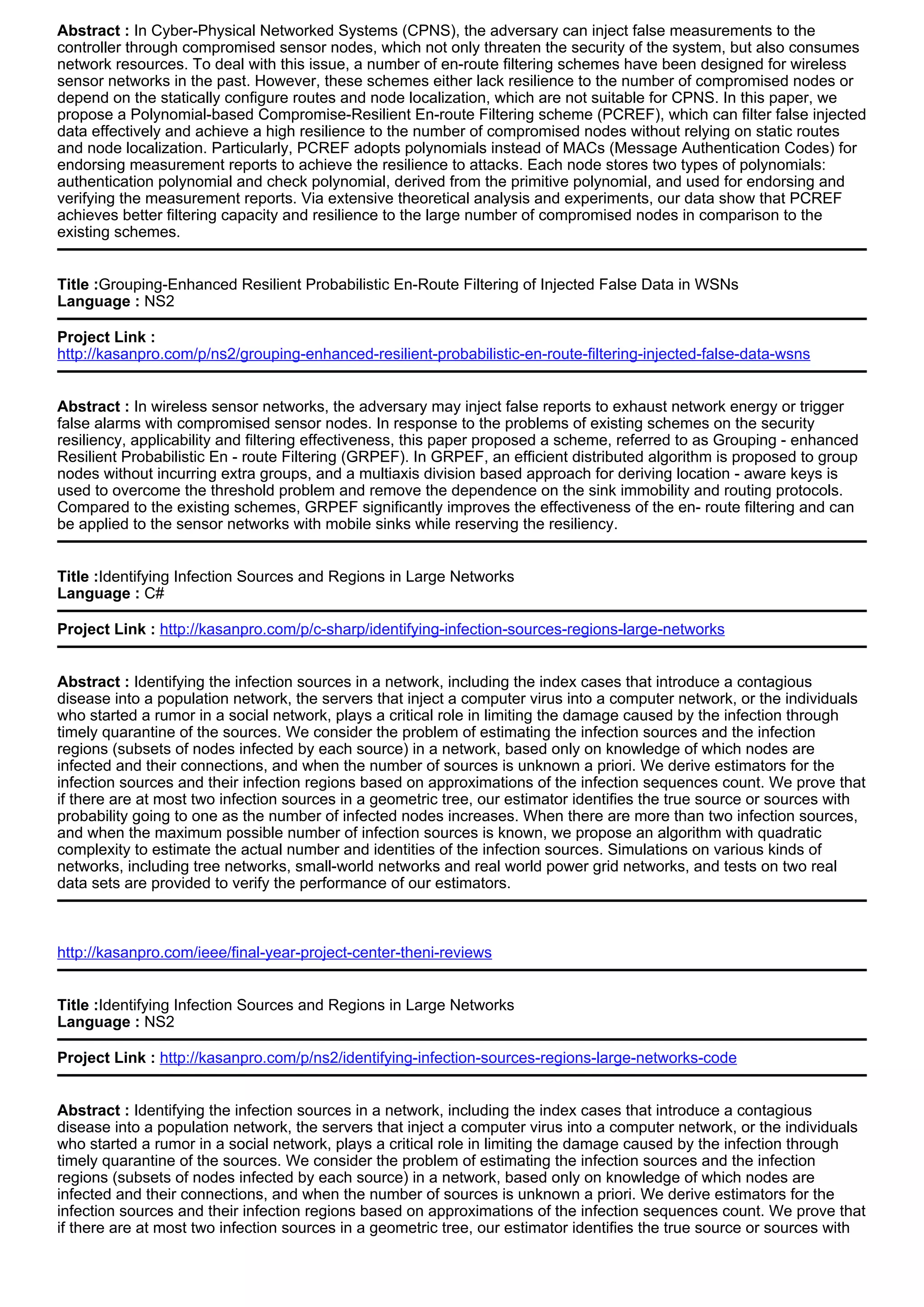 Abstract : In Cyber-Physical Networked Systems (CPNS), the adversary can inject false measurements to the
controller through compromised sensor nodes, which not only threaten the security of the system, but also consumes
network resources. To deal with this issue, a number of en-route filtering schemes have been designed for wireless
sensor networks in the past. However, these schemes either lack resilience to the number of compromised nodes or
depend on the statically configure routes and node localization, which are not suitable for CPNS. In this paper, we
propose a Polynomial-based Compromise-Resilient En-route Filtering scheme (PCREF), which can filter false injected
data effectively and achieve a high resilience to the number of compromised nodes without relying on static routes
and node localization. Particularly, PCREF adopts polynomials instead of MACs (Message Authentication Codes) for
endorsing measurement reports to achieve the resilience to attacks. Each node stores two types of polynomials:
authentication polynomial and check polynomial, derived from the primitive polynomial, and used for endorsing and
verifying the measurement reports. Via extensive theoretical analysis and experiments, our data show that PCREF
achieves better filtering capacity and resilience to the large number of compromised nodes in comparison to the
existing schemes.
Title :Grouping-Enhanced Resilient Probabilistic En-Route Filtering of Injected False Data in WSNs
Language : NS2
Project Link :
http://kasanpro.com/p/ns2/grouping-enhanced-resilient-probabilistic-en-route-filtering-injected-false-data-wsns
Abstract : In wireless sensor networks, the adversary may inject false reports to exhaust network energy or trigger
false alarms with compromised sensor nodes. In response to the problems of existing schemes on the security
resiliency, applicability and filtering effectiveness, this paper proposed a scheme, referred to as Grouping - enhanced
Resilient Probabilistic En - route Filtering (GRPEF). In GRPEF, an efficient distributed algorithm is proposed to group
nodes without incurring extra groups, and a multiaxis division based approach for deriving location - aware keys is
used to overcome the threshold problem and remove the dependence on the sink immobility and routing protocols.
Compared to the existing schemes, GRPEF significantly improves the effectiveness of the en- route filtering and can
be applied to the sensor networks with mobile sinks while reserving the resiliency.
Title :Identifying Infection Sources and Regions in Large Networks
Language : C#
Project Link : http://kasanpro.com/p/c-sharp/identifying-infection-sources-regions-large-networks
Abstract : Identifying the infection sources in a network, including the index cases that introduce a contagious
disease into a population network, the servers that inject a computer virus into a computer network, or the individuals
who started a rumor in a social network, plays a critical role in limiting the damage caused by the infection through
timely quarantine of the sources. We consider the problem of estimating the infection sources and the infection
regions (subsets of nodes infected by each source) in a network, based only on knowledge of which nodes are
infected and their connections, and when the number of sources is unknown a priori. We derive estimators for the
infection sources and their infection regions based on approximations of the infection sequences count. We prove that
if there are at most two infection sources in a geometric tree, our estimator identifies the true source or sources with
probability going to one as the number of infected nodes increases. When there are more than two infection sources,
and when the maximum possible number of infection sources is known, we propose an algorithm with quadratic
complexity to estimate the actual number and identities of the infection sources. Simulations on various kinds of
networks, including tree networks, small-world networks and real world power grid networks, and tests on two real
data sets are provided to verify the performance of our estimators.
http://kasanpro.com/ieee/final-year-project-center-theni-reviews
Title :Identifying Infection Sources and Regions in Large Networks
Language : NS2
Project Link : http://kasanpro.com/p/ns2/identifying-infection-sources-regions-large-networks-code
Abstract : Identifying the infection sources in a network, including the index cases that introduce a contagious
disease into a population network, the servers that inject a computer virus into a computer network, or the individuals
who started a rumor in a social network, plays a critical role in limiting the damage caused by the infection through
timely quarantine of the sources. We consider the problem of estimating the infection sources and the infection
regions (subsets of nodes infected by each source) in a network, based only on knowledge of which nodes are
infected and their connections, and when the number of sources is unknown a priori. We derive estimators for the
infection sources and their infection regions based on approximations of the infection sequences count. We prove that
if there are at most two infection sources in a geometric tree, our estimator identifies the true source or sources with
 