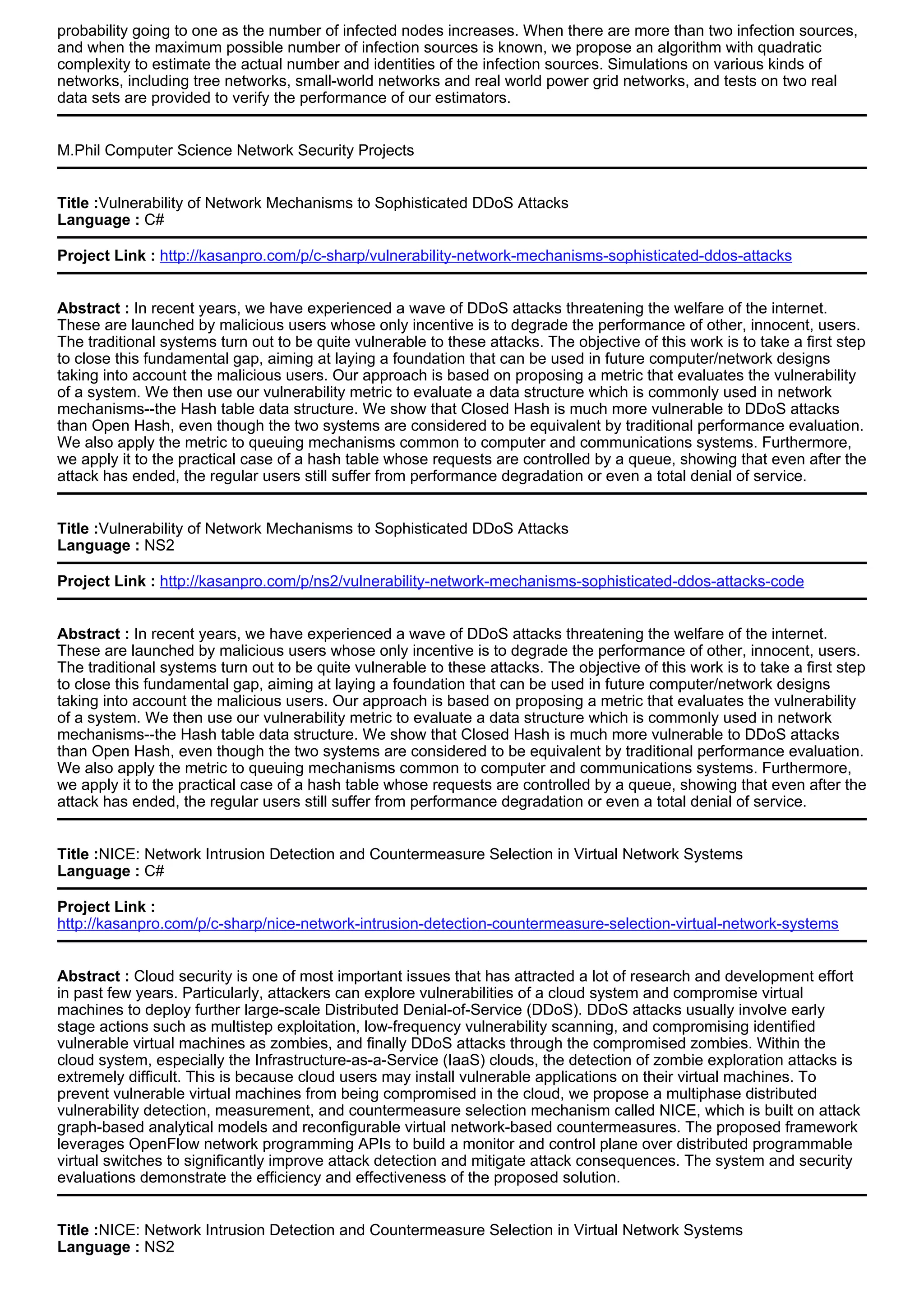 probability going to one as the number of infected nodes increases. When there are more than two infection sources,
and when the maximum possible number of infection sources is known, we propose an algorithm with quadratic
complexity to estimate the actual number and identities of the infection sources. Simulations on various kinds of
networks, including tree networks, small-world networks and real world power grid networks, and tests on two real
data sets are provided to verify the performance of our estimators.
M.Phil Computer Science Network Security Projects
Title :Vulnerability of Network Mechanisms to Sophisticated DDoS Attacks
Language : C#
Project Link : http://kasanpro.com/p/c-sharp/vulnerability-network-mechanisms-sophisticated-ddos-attacks
Abstract : In recent years, we have experienced a wave of DDoS attacks threatening the welfare of the internet.
These are launched by malicious users whose only incentive is to degrade the performance of other, innocent, users.
The traditional systems turn out to be quite vulnerable to these attacks. The objective of this work is to take a first step
to close this fundamental gap, aiming at laying a foundation that can be used in future computer/network designs
taking into account the malicious users. Our approach is based on proposing a metric that evaluates the vulnerability
of a system. We then use our vulnerability metric to evaluate a data structure which is commonly used in network
mechanisms--the Hash table data structure. We show that Closed Hash is much more vulnerable to DDoS attacks
than Open Hash, even though the two systems are considered to be equivalent by traditional performance evaluation.
We also apply the metric to queuing mechanisms common to computer and communications systems. Furthermore,
we apply it to the practical case of a hash table whose requests are controlled by a queue, showing that even after the
attack has ended, the regular users still suffer from performance degradation or even a total denial of service.
Title :Vulnerability of Network Mechanisms to Sophisticated DDoS Attacks
Language : NS2
Project Link : http://kasanpro.com/p/ns2/vulnerability-network-mechanisms-sophisticated-ddos-attacks-code
Abstract : In recent years, we have experienced a wave of DDoS attacks threatening the welfare of the internet.
These are launched by malicious users whose only incentive is to degrade the performance of other, innocent, users.
The traditional systems turn out to be quite vulnerable to these attacks. The objective of this work is to take a first step
to close this fundamental gap, aiming at laying a foundation that can be used in future computer/network designs
taking into account the malicious users. Our approach is based on proposing a metric that evaluates the vulnerability
of a system. We then use our vulnerability metric to evaluate a data structure which is commonly used in network
mechanisms--the Hash table data structure. We show that Closed Hash is much more vulnerable to DDoS attacks
than Open Hash, even though the two systems are considered to be equivalent by traditional performance evaluation.
We also apply the metric to queuing mechanisms common to computer and communications systems. Furthermore,
we apply it to the practical case of a hash table whose requests are controlled by a queue, showing that even after the
attack has ended, the regular users still suffer from performance degradation or even a total denial of service.
Title :NICE: Network Intrusion Detection and Countermeasure Selection in Virtual Network Systems
Language : C#
Project Link :
http://kasanpro.com/p/c-sharp/nice-network-intrusion-detection-countermeasure-selection-virtual-network-systems
Abstract : Cloud security is one of most important issues that has attracted a lot of research and development effort
in past few years. Particularly, attackers can explore vulnerabilities of a cloud system and compromise virtual
machines to deploy further large-scale Distributed Denial-of-Service (DDoS). DDoS attacks usually involve early
stage actions such as multistep exploitation, low-frequency vulnerability scanning, and compromising identified
vulnerable virtual machines as zombies, and finally DDoS attacks through the compromised zombies. Within the
cloud system, especially the Infrastructure-as-a-Service (IaaS) clouds, the detection of zombie exploration attacks is
extremely difficult. This is because cloud users may install vulnerable applications on their virtual machines. To
prevent vulnerable virtual machines from being compromised in the cloud, we propose a multiphase distributed
vulnerability detection, measurement, and countermeasure selection mechanism called NICE, which is built on attack
graph-based analytical models and reconfigurable virtual network-based countermeasures. The proposed framework
leverages OpenFlow network programming APIs to build a monitor and control plane over distributed programmable
virtual switches to significantly improve attack detection and mitigate attack consequences. The system and security
evaluations demonstrate the efficiency and effectiveness of the proposed solution.
Title :NICE: Network Intrusion Detection and Countermeasure Selection in Virtual Network Systems
Language : NS2
 