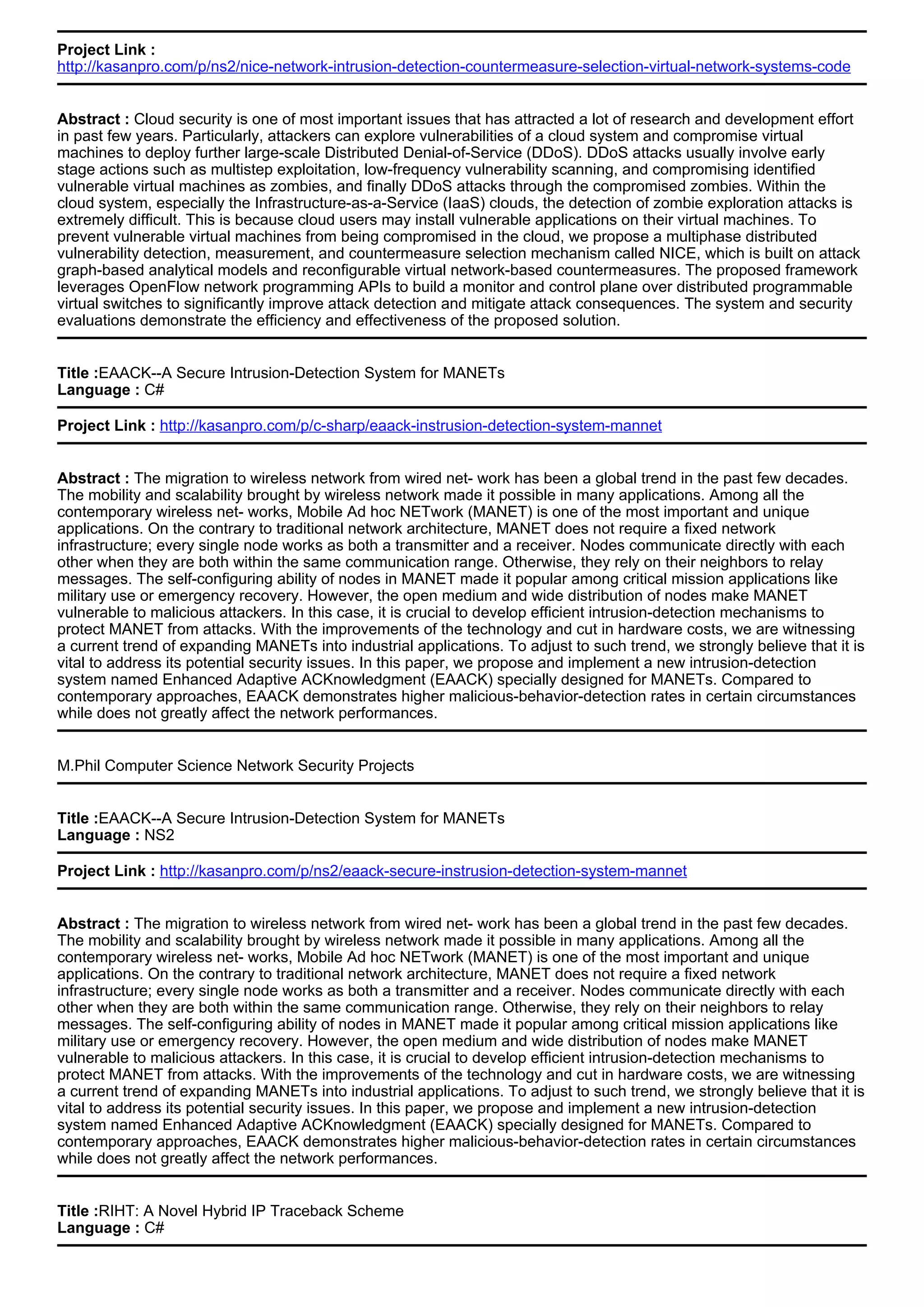 Project Link :
http://kasanpro.com/p/ns2/nice-network-intrusion-detection-countermeasure-selection-virtual-network-systems-code
Abstract : Cloud security is one of most important issues that has attracted a lot of research and development effort
in past few years. Particularly, attackers can explore vulnerabilities of a cloud system and compromise virtual
machines to deploy further large-scale Distributed Denial-of-Service (DDoS). DDoS attacks usually involve early
stage actions such as multistep exploitation, low-frequency vulnerability scanning, and compromising identified
vulnerable virtual machines as zombies, and finally DDoS attacks through the compromised zombies. Within the
cloud system, especially the Infrastructure-as-a-Service (IaaS) clouds, the detection of zombie exploration attacks is
extremely difficult. This is because cloud users may install vulnerable applications on their virtual machines. To
prevent vulnerable virtual machines from being compromised in the cloud, we propose a multiphase distributed
vulnerability detection, measurement, and countermeasure selection mechanism called NICE, which is built on attack
graph-based analytical models and reconfigurable virtual network-based countermeasures. The proposed framework
leverages OpenFlow network programming APIs to build a monitor and control plane over distributed programmable
virtual switches to significantly improve attack detection and mitigate attack consequences. The system and security
evaluations demonstrate the efficiency and effectiveness of the proposed solution.
Title :EAACK--A Secure Intrusion-Detection System for MANETs
Language : C#
Project Link : http://kasanpro.com/p/c-sharp/eaack-instrusion-detection-system-mannet
Abstract : The migration to wireless network from wired net- work has been a global trend in the past few decades.
The mobility and scalability brought by wireless network made it possible in many applications. Among all the
contemporary wireless net- works, Mobile Ad hoc NETwork (MANET) is one of the most important and unique
applications. On the contrary to traditional network architecture, MANET does not require a fixed network
infrastructure; every single node works as both a transmitter and a receiver. Nodes communicate directly with each
other when they are both within the same communication range. Otherwise, they rely on their neighbors to relay
messages. The self-configuring ability of nodes in MANET made it popular among critical mission applications like
military use or emergency recovery. However, the open medium and wide distribution of nodes make MANET
vulnerable to malicious attackers. In this case, it is crucial to develop efficient intrusion-detection mechanisms to
protect MANET from attacks. With the improvements of the technology and cut in hardware costs, we are witnessing
a current trend of expanding MANETs into industrial applications. To adjust to such trend, we strongly believe that it is
vital to address its potential security issues. In this paper, we propose and implement a new intrusion-detection
system named Enhanced Adaptive ACKnowledgment (EAACK) specially designed for MANETs. Compared to
contemporary approaches, EAACK demonstrates higher malicious-behavior-detection rates in certain circumstances
while does not greatly affect the network performances.
M.Phil Computer Science Network Security Projects
Title :EAACK--A Secure Intrusion-Detection System for MANETs
Language : NS2
Project Link : http://kasanpro.com/p/ns2/eaack-secure-instrusion-detection-system-mannet
Abstract : The migration to wireless network from wired net- work has been a global trend in the past few decades.
The mobility and scalability brought by wireless network made it possible in many applications. Among all the
contemporary wireless net- works, Mobile Ad hoc NETwork (MANET) is one of the most important and unique
applications. On the contrary to traditional network architecture, MANET does not require a fixed network
infrastructure; every single node works as both a transmitter and a receiver. Nodes communicate directly with each
other when they are both within the same communication range. Otherwise, they rely on their neighbors to relay
messages. The self-configuring ability of nodes in MANET made it popular among critical mission applications like
military use or emergency recovery. However, the open medium and wide distribution of nodes make MANET
vulnerable to malicious attackers. In this case, it is crucial to develop efficient intrusion-detection mechanisms to
protect MANET from attacks. With the improvements of the technology and cut in hardware costs, we are witnessing
a current trend of expanding MANETs into industrial applications. To adjust to such trend, we strongly believe that it is
vital to address its potential security issues. In this paper, we propose and implement a new intrusion-detection
system named Enhanced Adaptive ACKnowledgment (EAACK) specially designed for MANETs. Compared to
contemporary approaches, EAACK demonstrates higher malicious-behavior-detection rates in certain circumstances
while does not greatly affect the network performances.
Title :RIHT: A Novel Hybrid IP Traceback Scheme
Language : C#
 
