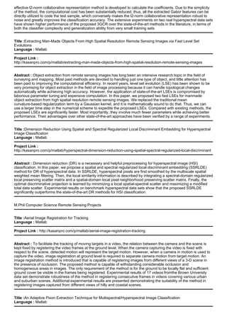 effective l2-norm collaborative representation method is developed to calculate the coefficients. Due to the simplicity
of the method, the computational cost has been substantially reduced; thus, all the extracted Gabor features can be
directly utilized to code the test sample, which conversely makes the l2-norm collaborative representation robust to
noise and greatly improves the classification accuracy. The extensive experiments on two real hyperspectral data sets
have shown higher performance of the proposed 3GCR over the state-of-the-art methods in the literature, in terms of
both the classifier complexity and generalization ability from very small training sets.
Title :Extracting Man-Made Objects From High Spatial Resolution Remote Sensing Images via Fast Level Set
Evolutions
Language : Matlab
Project Link :
http://kasanpro.com/p/matlab/extracting-man-made-objects-from-high-spatial-resolution-remote-sensing-images
Abstract : Object extraction from remote sensing images has long been an intensive research topic in the field of
surveying and mapping. Most past methods are devoted to handling just one type of object, and little attention has
been paid to improving the computational efficiency. In recent years, level set evolution (LSE) has been shown to be
very promising for object extraction in the field of image processing because it can handle topological changes
automatically while achieving high accuracy. However, the application of state-of-the-art LSEs is compromised by
laborious parameter tuning and expensive computation. In this paper, we proposed two fast LSEs for manmade
object extraction from high spatial resolution remote sensing images. We replaced the traditional mean
curvature-based regularization term by a Gaussian kernel, and it is mathematically sound to do that. Thus, we can
use a larger time step in the numerical scheme to expedite the proposed LSEs. Compared with existing methods, the
proposed LSEs are significantly faster. Most importantly, they involve much fewer parameters while achieving better
performance. Their advantages over other state-of-the-art approaches have been verified by a range of experiments.
Title :Dimension Reduction Using Spatial and Spectral Regularized Local Discriminant Embedding for Hyperspectral
Image Classification
Language : Matlab
Project Link :
http://kasanpro.com/p/matlab/hyperspectral-dimension-reduction-using-spatial-spectral-regularized-local-discriminant
Abstract : Dimension reduction (DR) is a necessary and helpful preprocessing for hyperspectral image (HSI)
classification. In this paper, we propose a spatial and spectral regularized local discriminant embedding (SSRLDE)
method for DR of hyperspectral data. In SSRLDE, hyperspectral pixels are first smoothed by the multiscale spatial
weighted mean filtering. Then, the local similarity information is described by integrating a spectral-domain regularized
local preserving scatter matrix and a spatial-domain local pixel neighborhood preserving scatter matrix. Finally, the
optimal discriminative projection is learned by minimizing a local spatial-spectral scatter and maximizing a modified
total data scatter. Experimental results on benchmark hyperspectral data sets show that the proposed SSRLDE
significantly outperforms the state-of-the-art DR methods for HSI classification.
M.Phil Computer Science Remote Sensing Projects
Title :Aerial Image Registration for Tracking
Language : Matlab
Project Link : http://kasanpro.com/p/matlab/aerial-image-registration-tracking
Abstract : To facilitate the tracking of moving targets in a video, the relation between the camera and the scene is
kept fixed by registering the video frames at the ground level. When the camera capturing the video is fixed with
respect to the scene, detected motion will represent the target motion. However, when a camera in motion is used to
capture the video, image registration at ground level is required to separate camera motion from target motion. An
image registration method is introduced that is capable of registering images from different views of a 3-D scene in
the presence of occlusion. The proposed method is capable of withstanding considerable occlusion and
homogeneous areas in images. The only requirement of the method is for the ground to be locally flat and sufficient
ground cover be visible in the frames being registered. Experimental results of 17 videos fromthe Brown University
data set demonstrate robustness of the method in registering consecutive frames in videos covering various urban
and suburban scenes. Additional experimental results are presented demonstrating the suitability of the method in
registering images captured from different views of hilly and coastal scenes.
Title :An Adaptive Pixon Extraction Technique for Multispectral/Hyperspectral Image Classification
Language : Matlab
 