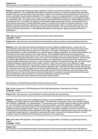 Project Link :
http://kasanpro.com/p/matlab/pixon-extraction-technique-multispectral-hyperspectral-image-classification
Abstract : Hyperspectral imaging has gained significant interest in the past few decades, particularly in remote
sensing applications. The considerably high spatial and spectral resolution of modern remotely sensed data often
provides more accurate information about the scene. However, the complexity and dimensionality of such data, as
well as potentially unwanted details embedded in the images, may act as a degrading factor in some applications
such as classification. One solution to this issue is to utilize the spatial-spectral features to extract segments before
the classification step. This preprocessing often leads to better classification results and a considerable decrease in
computational time. In this letter, we propose a Pixon-based image segmentation method, which benefits from a
preprocessing step based on partial differential equation to extractmore homogenous segments.Moreover, a fast
algorithm has been presented to adaptively tune the required parameters used in our Pixon-based schema. The
acquired segments are then fed into the support vector machine classifier, and the final thematic class maps are
produced. Experimental results on multi/hyperspectral data are encouraging to apply the proposed Pixons for
classification.
Title :Saliency-Guided Unsupervised Feature Learning for Scene Classification
Language : Matlab
Project Link : http://kasanpro.com/p/matlab/scene-classification-saliency-guided-unsupervised-feature-learning
Abstract : Due to the rapid technological development of various different satellite sensors, a huge volume of
high-resolution image data sets can now be acquired. How to efficiently represent and recognize the scenes from
such high-resolution image data has become a critical task. In this paper, we propose an unsupervised feature
learning framework for scene classification. By using the saliency detection algorithm, we extract a representative set
of patches from the salient regions in the image data set. These unlabeled data patches are exploited by an
unsupervised feature learning method to learn a set of feature extractors which are robust and efficient and do not
need elaborately designed descriptors such as the scale-invariant-feature-transform-based algorithm. We show that
the statistics generated from the learned feature extractors can characterize a complex scene very well and can
produce excellent classification accuracy. In order to reduce overfitting in the feature learning step, we further employ
a recently developed regularization method called "dropout," which has proved to be very effective in image
classification. In the experiments, the proposed method was applied to two challenging high-resolution data sets: the
UC Merced data set containing 21 different aerial scene categories with a submeter resolution and the Sydney data
set containing seven land-use categories with a 60-cm spatial resolution. The proposed method obtained results that
were equal to or even better than the previous best results with the UC Merced data set, and it also obtained the
highest accuracy with the Sydney data set, demonstrating that the proposed unsupervised-feature-learning-based
scene classification method provides more accurate classification results than the other
latent-Dirichlet-allocation-based methods and the sparse coding method.
http://kasanpro.com/ieee/final-year-project-center-dharmapuri-reviews
Title :A New Framework for SAR Multitemporal Data RGB Representation: Rationale and Products
Language : Matlab
Project Link : http://kasanpro.com/p/matlab/sar-multitemporal-data-rgb-representation
Abstract : This paper presents the multitemporal adaptive processing (MAP3) framework for the treatment of
multitemporal synthetic aperture radar (SAR) images. The framework is organized in three major activities dealing
with calibration, adaptability, and representation. The processing chain has been designed looking at the simplicity,
i.e., the minimization of the operations needed to obtain the products, and at the algorithms' availability in the
literature. Innovation has been provided in the crosscalibration step, which is solved introducing the variable
amplitude levels equalization (VALE) method, through which it is possible to establish a common metrics for the
measurement of the amplitude levels exhibited by the images of the series. Representation issues are discussed with
an application-based approach, supported by examples with regard to semiarid and temperate regions in which
amplitude maps and interferometric coherence are combined in an original way.
Title :Stable Mean-Shift Algorithm and Its Application to the Segmentation of Arbitrarily Large Remote Sensing
Images
Language : Matlab
Project Link :
http://kasanpro.com/p/matlab/segmentation-arbitrarily-large-remote-sensing-images-stable-mean-shift-algorithm
 