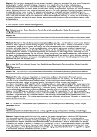 Abstract : Segmentation of real-world remote sensing images is challenging because of the large size of those data,
particularly for very high resolution imagery. However, a lot of high-level remote sensing methods rely on
segmentation at some point and are therefore difficult to assess at full image scale, for real remote sensing
applications. In this paper, we define a new property called stability of segmentation algorithms and demonstrate that
pieceor tile-wise computation of a stable segmentation algorithm can be achieved with identical results with respect to
processing the whole image at once. We also derive a technique to empirically estimate the stability of a given
segmentation algorithm and apply it to four different algorithms. Among those algorithms, the mean-shift algorithm is
found to be quite unstable. We propose a modified version of this algorithm enforcing its stability and thus allowing for
tile-wise computation with identical results. Finally, we present results of this method and discuss the various trends
and applications.
M.Phil Computer Science Remote Sensing Projects
Title :Rotation-Invariant Object Detection in Remote Sensing Images Based on Radial-Gradient Angle
Language : Matlab
Project Link :
http://kasanpro.com/p/matlab/rotation-invariant-object-detection-remote-sensing-images-based-radial-gradient-angle
Abstract : To improve the detection precision in complicated backgrounds, a novel rotation-invariant object detection
method to detect objects in remote sensing images is proposed in this letter. First, a rotation-invariant feature called
radial-gradient angle (RGA) is defined and used to find potential object pixels from the detected image blocks by
combining with radial distance. Then, a principal direction voting process is proposed to gather the evidence of
objects from potential object pixels. Since the RGA combined with the radial distance is discriminative and the voting
process gathers the evidence of objects independently, the interference of the backgrounds is effectively reduced.
Experimental results demonstrate that the proposed method outperforms other existing well-known methods (such as
the shape context-based method and rotation-invariant part-based model) and achieves higher detection precision for
objects with different directions and shapes in complicated background. Moreover, the antinoise performance and
parameter influence are also discussed.
Title :A New Self-Training-Based Unsupervised Satellite Image Classification Technique Using Cluster Ensemble
Strategy
Language : Matlab
Project Link : http://kasanpro.com/p/matlab/self-training-based-unsupervised-satellite-image-classification-techni
Abstract : This letter addresses the problem of unsupervised land-cover classification of remotely sensed
multispectral satellite images fromthe perspective of cluster ensembles and self-learning. The cluster ensembles
combine multiple data partitions generated by different clustering algorithms into a single robust solution. A
cluster-ensemble-based method is proposed here for the initialization of the unsupervised iterative
expectation-maximization (EM) algorithm which eventually produces a better approximation of the cluster parameters
considering a certain statistical model is followed to fit the data. The method assumes that the number of land-cover
classes is known. A novel method for generating a consistent labeling scheme for each clustering of the consensus is
introduced for cluster ensembles. A maximum likelihood classifier is henceforth trained on the updated parameter set
obtained from the EM step and is further used to classify the rest of the image pixels. The self-learning classifier,
although trained without any external supervision, reduces the effect of data overlapping from different clusters which
otherwise a single clustering algorithm fails to identify. The clustering performance of the proposed method on a
medium resolution and a very high spatial resolution image have effectively outperformed the results of the individual
clustering of the ensemble.
Title :An Efficient SIFT-Based Mode-Seeking Algorithm for Sub-Pixel Registration of Remotely Sensed Images
Language : Matlab
Project Link :
http://kasanpro.com/p/matlab/sift-based-mode-seeking-algorithm-sub-pixel-registration-remotely-sensed-images
Abstract : Several image registration methods, based on the scaled-invariant feature transform (SIFT) technique,
have appeared recently in the remote sensing literature. All of these methods attempt to overcome problems
encountered by SIFT in multimodal remotely sensed imagery, in terms of the quality of its feature correspondences.
The deterministic method presented in this letter exploits the fact that each SIFT feature is associated with a scale,
orientation, and position to perform mode seeking (in transformation space) to eliminate outlying corresponding key
points (i.e., features) and improve the overall match obtained. We also present an exhaustive empirical study on a
variety of test cases, which demonstrates that our method is highly accurate and rather fast. The algorithm is capable
of automatically detecting whether it succeeded or failed.
 