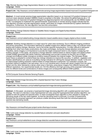 Title :Remote Sensing Image Segmentation Based on an Improved 2-D Gradient Histogram and MMAD Model
Language : Matlab
Project Link : http://kasanpro.com/p/matlab/remote-sensing-image-segmentation-based-improved-2-d-gradient-histogram-mm
Abstract : A novel remote sensing image segmentation algorithm based on an improved 2-D gradient histogram and
minimum mean absolute deviation (MMAD) model is proposed in this letter. We extract the global features as a 1-D
histogram from an improved 2-D gradient histogram by diagonal projection and subsequently use the MMAD model
on the 1-D histogram to implement the optimal threshold. Experiments on remote sensing images indicate that the
new algorithm provides accurate segmentation results, particularly for images characterized by Laplace distribution
histograms. Furthermore, the new algorithm has low time consumption.
Title :Building Change Detection Based on Satellite Stereo Imagery and Digital Surface Models
Language : Matlab
Project Link :
http://kasanpro.com/p/matlab/building-change-detection-based-satellite-stereo-imagery-digital-surface-models
Abstract : Building change detection is a major issue for urban area monitoring. Due to different imaging conditions
and sensor parameters, 2-D information delivered by satellite images from different dates is often not sufficient when
dealing with building changes. Moreover, due to the similar spectral characteristics, it is often difficult to distinguish
buildings from other man-made constructions, like roads and bridges, during the change detection procedure.
Therefore, stereo imagery is of importance to provide the height component which is very helpful in analyzing 3-D
building changes. In this paper, we propose a change detection method based on stereo imagery and digital surface
models (DSMs) generated with stereo matching methodology and provide a solution by the joint use of height
changes and Kullback-Leibler divergence similarity measure between the original images. The Dempster-Shafer
fusion theory is adopted to combine these two change indicators to improve the accuracy. In addition, vegetation and
shadow classifications are used as no-building change indicators for refining the change detection results. In the end,
an object-based building extraction method based on shape features is performed. For evaluation purpose, the
proposed method is applied in two test areas, one is in an industrial area in Korea with stereo imagery from the same
sensor and the other represents a dense urban area in Germany using stereo imagery from different sensors with
different resolutions. Our experimental results con- firm the efficiency and high accuracy of the proposed methodology
even for different kinds and combinations of stereo images and consequently different DSM qualities.
M.Phil Computer Science Remote Sensing Projects
Title :Hyperspectral Image Denoising With a Spatial-Spectral View Fusion Strategy
Language : Matlab
Project Link : http://kasanpro.com/p/matlab/hyperspectral-image-denoising-spectral-fusion
Abstract : In this paper, we propose a hyperspectral image denoising algorithm with a spatial-spectral view fusion
strategy. The idea is to denoise a noisy hyperspectral 3-D cube using the hyperspectral total variation algorithm, but
applied to both the spatial and spectral views. A metric Q-weighted fusion algorithm is then adopted to merge the
denoising results of the two views together, so that the denoising result is improved. A number of experiments
illustrate that the proposed approach can produce a better denoising result than both the individual spatial and
spectral view denoising results.
http://kasanpro.com/ieee/final-year-project-center-dharmapuri-reviews
Title :Land cover change detection by wavelet feature extraction and post classification
Language : Matlab
Project Link :
http://kasanpro.com/p/matlab/land-cover-change-detection-wavelet-feature-extraction-post-classification
Abstract :
Title :Land cover change detection by wavelet features and change vector analysis
Language : Matlab
 