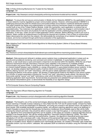 illicit image recoveries.
Title :A Policy Enforcing Mechanism for Trusted Ad Hoc Network
Language : C#
Project Link : http://kasanpro.com/p/c-sharp/policy-enforcing-mechanism-trusted-ad-hoc-network
Abstract : To ensure fair and secure communication in Mobile Ad hoc Networks (MANETs), the applications running
in these networks must be regulated by proper communication policies. However, enforcing policies in MANETs is
challenging because they lack the infrastructure and trusted entities encountered in traditional distributed systems.
This paper presents the design and implementation of a policy enforcing mechanism based on trusted execution
monitor built on top of the Trusted Platform Module. Under this mechanism, each application or protocol has an
associated policy. Two instances of an application running on different nodes may engage in communication only if
these nodes enforce the same set of policies for both the application and the underlying protocols used by the
application. In this way, nodes can form trusted application centric networks. Before allowing a node to join such a
network, Satem verifies its trustworthiness of enforcing the required set of policies. If any of them is compromised,
Satem disconnects the node from the network. We demonstrate the correctness of our solution through security
analysis, and its low overhead through performance evaluation of the applications.
Title :Adaptive Fault Tolerant QoS Control Algorithms for Maximizing System Lifetime of Query-Based Wireless
Sensor Networks
Language : C#
Project Link :
http://kasanpro.com/p/c-sharp/adaptive-fault-tolerant-qos-control-algorithms-maximizing-system-lifetime
Abstract : Data sensing and retrieval in wireless sensor systems have a widespread application in areas such as
security and surveillance monitoring, and command and control in battlefields. In query-based wireless sensor
systems, a user would issue a query and expect a response to be returned within the deadline. While the use of fault
tolerance mechanisms through redundancy improves query reliability in the presence of unreliable wireless
communication and sensor faults, it could cause the energy of the system to be quickly depleted. Therefore, there is
an inherent tradeoff between query reliability vs. energy consumption in query-based wireless sensor systems. In this
paper, we develop adaptive fault tolerant quality of service (QoS) control algorithms based on hop-by-hop data
delivery utilizing "source" and "path" redundancy, with the goal to satisfy application QoS requirements while
prolonging the lifetime of the sensor system. We develop a mathematical model for the lifetime of the sensor system
as a function of system parameters including the "source" and "path" redundancy levels utilized. We discover that
there exists optimal "source" and "path" redundancy under which the lifetime of the system is maximized while
satisfying application QoS requirements. Numerical data are presented and validated through extensive simulation,
with physical interpretations given, to demonstrate the feasibility of our algorithm design.
M.Phil Computer Science Secure Computing Projects
Title :The Geometric Efficient Matching Algorithm for Firewalls
Language : C#
Project Link : http://kasanpro.com/p/c-sharp/geometric-efficient-matching-algorithm-firewalls
Abstract : The firewall is one of the central technologies allowing high-level access control to organization networks.
Packet matching in firewalls involves matching on many fields from the TCP and IP packet header. At least five fields
(protocol number, source and destination IP addresses, and ports) are involved in the decision which rule applies to a
given packet. With available bandwidth increasing rapidly, very efficient matching algorithms need to be deployed in
modern firewalls to ensure that the firewall does not become a bottleneck Since firewalls need to filter all the traffic
crossing the network perimeter, they should be able to sustain a very high throughput, or risk becoming a bottleneck.
Thus, algorithms from computational geometry can be applied. In this paper we consider a classical algorithm that we
adapted to the firewall domain. We call the resulting algorithm "Geometric Efficient Matching" (GEM). The GEM
algorithm enjoys a logarithmic matching time performance. However, the algorithm's theoretical worst-case space
complexity is O (n4) for a rule-base with n rules. Because of this perceived high space complexity, GEM-like
algorithms were rejected as impractical by earlier works. Contrary to this conclusion, this paper shows that GEM is
actually an excellent choice. Based on statistics from real firewall rule-bases, we created a Perimeter rules model that
generates random, but non-uniform, rulebases. We evaluated GEM via extensive simulation using the Perimeter rules
model.
Title :IPAS: Implicit Password Authentication System
Language : C#
 