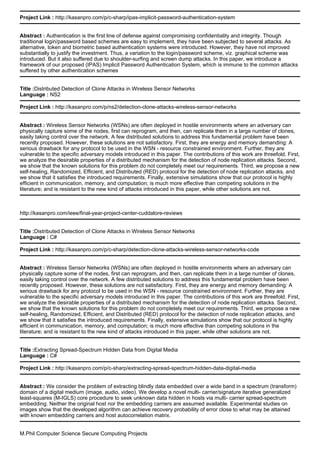 Project Link : http://kasanpro.com/p/c-sharp/ipas-implicit-password-authentication-system
Abstract : Authentication is the first line of defense against compromising confidentiality and integrity. Though
traditional login/password based schemes are easy to implement, they have been subjected to several attacks. As
alternative, token and biometric based authentication systems were introduced. However, they have not improved
substantially to justify the investment. Thus, a variation to the login/password scheme, viz. graphical scheme was
introduced. But it also suffered due to shoulder-surfing and screen dump attacks. In this paper, we introduce a
framework of our proposed (IPAS) Implicit Password Authentication System, which is immune to the common attacks
suffered by other authentication schemes
Title :Distributed Detection of Clone Attacks in Wireless Sensor Networks
Language : NS2
Project Link : http://kasanpro.com/p/ns2/detection-clone-attacks-wireless-sensor-networks
Abstract : Wireless Sensor Networks (WSNs) are often deployed in hostile environments where an adversary can
physically capture some of the nodes, first can reprogram, and then, can replicate them in a large number of clones,
easily taking control over the network. A few distributed solutions to address this fundamental problem have been
recently proposed. However, these solutions are not satisfactory. First, they are energy and memory demanding: A
serious drawback for any protocol to be used in the WSN - resource constrained environment. Further, they are
vulnerable to the specific adversary models introduced in this paper. The contributions of this work are threefold. First,
we analyze the desirable properties of a distributed mechanism for the detection of node replication attacks. Second,
we show that the known solutions for this problem do not completely meet our requirements. Third, we propose a new
self-healing, Randomized, Efficient, and Distributed (RED) protocol for the detection of node replication attacks, and
we show that it satisfies the introduced requirements. Finally, extensive simulations show that our protocol is highly
efficient in communication, memory, and computation; is much more effective than competing solutions in the
literature; and is resistant to the new kind of attacks introduced in this paper, while other solutions are not.
http://kasanpro.com/ieee/final-year-project-center-cuddalore-reviews
Title :Distributed Detection of Clone Attacks in Wireless Sensor Networks
Language : C#
Project Link : http://kasanpro.com/p/c-sharp/detection-clone-attacks-wireless-sensor-networks-code
Abstract : Wireless Sensor Networks (WSNs) are often deployed in hostile environments where an adversary can
physically capture some of the nodes, first can reprogram, and then, can replicate them in a large number of clones,
easily taking control over the network. A few distributed solutions to address this fundamental problem have been
recently proposed. However, these solutions are not satisfactory. First, they are energy and memory demanding: A
serious drawback for any protocol to be used in the WSN - resource constrained environment. Further, they are
vulnerable to the specific adversary models introduced in this paper. The contributions of this work are threefold. First,
we analyze the desirable properties of a distributed mechanism for the detection of node replication attacks. Second,
we show that the known solutions for this problem do not completely meet our requirements. Third, we propose a new
self-healing, Randomized, Efficient, and Distributed (RED) protocol for the detection of node replication attacks, and
we show that it satisfies the introduced requirements. Finally, extensive simulations show that our protocol is highly
efficient in communication, memory, and computation; is much more effective than competing solutions in the
literature; and is resistant to the new kind of attacks introduced in this paper, while other solutions are not.
Title :Extracting Spread-Spectrum Hidden Data from Digital Media
Language : C#
Project Link : http://kasanpro.com/p/c-sharp/extracting-spread-spectrum-hidden-data-digital-media
Abstract : We consider the problem of extracting blindly data embedded over a wide band in a spectrum (transform)
domain of a digital medium (image, audio, video). We develop a novel multi- carrier/signature iterative generalized
least-squares (M-IGLS) core procedure to seek unknown data hidden in hosts via multi- carrier spread-spectrum
embedding. Neither the original host nor the embedding carriers are assumed available. Experimental studies on
images show that the developed algorithm can achieve recovery probability of error close to what may be attained
with known embedding carriers and host autocorrelation matrix.
M.Phil Computer Science Secure Computing Projects
 