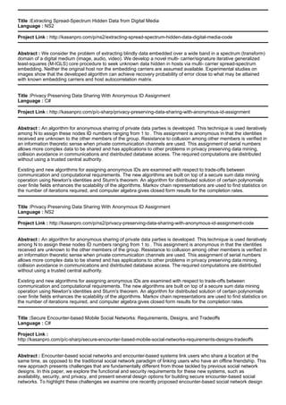 Title :Extracting Spread-Spectrum Hidden Data from Digital Media
Language : NS2
Project Link : http://kasanpro.com/p/ns2/extracting-spread-spectrum-hidden-data-digital-media-code
Abstract : We consider the problem of extracting blindly data embedded over a wide band in a spectrum (transform)
domain of a digital medium (image, audio, video). We develop a novel multi- carrier/signature iterative generalized
least-squares (M-IGLS) core procedure to seek unknown data hidden in hosts via multi- carrier spread-spectrum
embedding. Neither the original host nor the embedding carriers are assumed available. Experimental studies on
images show that the developed algorithm can achieve recovery probability of error close to what may be attained
with known embedding carriers and host autocorrelation matrix.
Title :Privacy Preserving Data Sharing With Anonymous ID Assignment
Language : C#
Project Link : http://kasanpro.com/p/c-sharp/privacy-preserving-data-sharing-with-anonymous-id-assignment
Abstract : An algorithm for anonymous sharing of private data parties is developed. This technique is used iteratively
among N to assign these nodes ID numbers ranging from 1 to . This assignment is anonymous in that the identities
received are unknown to the other members of the group. Resistance to collusion among other members is verified in
an information theoretic sense when private communication channels are used. This assignment of serial numbers
allows more complex data to be shared and has applications to other problems in privacy preserving data mining,
collision avoidance in communications and distributed database access. The required computations are distributed
without using a trusted central authority.
Existing and new algorithms for assigning anonymous IDs are examined with respect to trade-offs between
communication and computational requirements. The new algorithms are built on top of a secure sum data mining
operation using Newton's identities and Sturm's theorem. An algorithm for distributed solution of certain polynomials
over finite fields enhances the scalability of the algorithms. Markov chain representations are used to find statistics on
the number of iterations required, and computer algebra gives closed form results for the completion rates.
Title :Privacy Preserving Data Sharing With Anonymous ID Assignment
Language : NS2
Project Link : http://kasanpro.com/p/ns2/privacy-preserving-data-sharing-with-anonymous-id-assignment-code
Abstract : An algorithm for anonymous sharing of private data parties is developed. This technique is used iteratively
among N to assign these nodes ID numbers ranging from 1 to . This assignment is anonymous in that the identities
received are unknown to the other members of the group. Resistance to collusion among other members is verified in
an information theoretic sense when private communication channels are used. This assignment of serial numbers
allows more complex data to be shared and has applications to other problems in privacy preserving data mining,
collision avoidance in communications and distributed database access. The required computations are distributed
without using a trusted central authority.
Existing and new algorithms for assigning anonymous IDs are examined with respect to trade-offs between
communication and computational requirements. The new algorithms are built on top of a secure sum data mining
operation using Newton's identities and Sturm's theorem. An algorithm for distributed solution of certain polynomials
over finite fields enhances the scalability of the algorithms. Markov chain representations are used to find statistics on
the number of iterations required, and computer algebra gives closed form results for the completion rates.
Title :Secure Encounter-based Mobile Social Networks: Requirements, Designs, and Tradeoffs
Language : C#
Project Link :
http://kasanpro.com/p/c-sharp/secure-encounter-based-mobile-social-networks-requirements-designs-tradeoffs
Abstract : Encounter-based social networks and encounter-based systems link users who share a location at the
same time, as opposed to the traditional social network paradigm of linking users who have an offline friendship. This
new approach presents challenges that are fundamentally different from those tackled by previous social network
designs. In this paper, we explore the functional and security requirements for these new systems, such as
availability, security, and privacy, and present several design options for building secure encounter-based social
networks. To highlight these challenges we examine one recently proposed encounter-based social network design
 