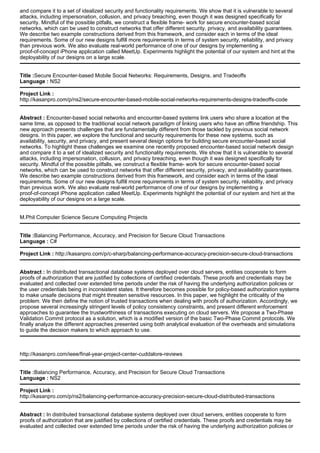 and compare it to a set of idealized security and functionality requirements. We show that it is vulnerable to several
attacks, including impersonation, collusion, and privacy breaching, even though it was designed specifically for
security. Mindful of the possible pitfalls, we construct a flexible frame- work for secure encounter-based social
networks, which can be used to construct networks that offer different security, privacy, and availability guarantees.
We describe two example constructions derived from this framework, and consider each in terms of the ideal
requirements. Some of our new designs fulfill more requirements in terms of system security, reliability, and privacy
than previous work. We also evaluate real-world performance of one of our designs by implementing a
proof-of-concept iPhone application called MeetUp. Experiments highlight the potential of our system and hint at the
deployability of our designs on a large scale.
Title :Secure Encounter-based Mobile Social Networks: Requirements, Designs, and Tradeoffs
Language : NS2
Project Link :
http://kasanpro.com/p/ns2/secure-encounter-based-mobile-social-networks-requirements-designs-tradeoffs-code
Abstract : Encounter-based social networks and encounter-based systems link users who share a location at the
same time, as opposed to the traditional social network paradigm of linking users who have an offline friendship. This
new approach presents challenges that are fundamentally different from those tackled by previous social network
designs. In this paper, we explore the functional and security requirements for these new systems, such as
availability, security, and privacy, and present several design options for building secure encounter-based social
networks. To highlight these challenges we examine one recently proposed encounter-based social network design
and compare it to a set of idealized security and functionality requirements. We show that it is vulnerable to several
attacks, including impersonation, collusion, and privacy breaching, even though it was designed specifically for
security. Mindful of the possible pitfalls, we construct a flexible frame- work for secure encounter-based social
networks, which can be used to construct networks that offer different security, privacy, and availability guarantees.
We describe two example constructions derived from this framework, and consider each in terms of the ideal
requirements. Some of our new designs fulfill more requirements in terms of system security, reliability, and privacy
than previous work. We also evaluate real-world performance of one of our designs by implementing a
proof-of-concept iPhone application called MeetUp. Experiments highlight the potential of our system and hint at the
deployability of our designs on a large scale.
M.Phil Computer Science Secure Computing Projects
Title :Balancing Performance, Accuracy, and Precision for Secure Cloud Transactions
Language : C#
Project Link : http://kasanpro.com/p/c-sharp/balancing-performance-accuracy-precision-secure-cloud-transactions
Abstract : In distributed transactional database systems deployed over cloud servers, entities cooperate to form
proofs of authorization that are justified by collections of certified credentials. These proofs and credentials may be
evaluated and collected over extended time periods under the risk of having the underlying authorization policies or
the user credentials being in inconsistent states. It therefore becomes possible for policy-based authorization systems
to make unsafe decisions that might threaten sensitive resources. In this paper, we highlight the criticality of the
problem. We then define the notion of trusted transactions when dealing with proofs of authorization. Accordingly, we
propose several increasingly stringent levels of policy consistency constraints, and present different enforcement
approaches to guarantee the trustworthiness of transactions executing on cloud servers. We propose a Two-Phase
Validation Commit protocol as a solution, which is a modified version of the basic Two-Phase Commit protocols. We
finally analyze the different approaches presented using both analytical evaluation of the overheads and simulations
to guide the decision makers to which approach to use.
http://kasanpro.com/ieee/final-year-project-center-cuddalore-reviews
Title :Balancing Performance, Accuracy, and Precision for Secure Cloud Transactions
Language : NS2
Project Link :
http://kasanpro.com/p/ns2/balancing-performance-accuracy-precision-secure-cloud-distributed-transactions
Abstract : In distributed transactional database systems deployed over cloud servers, entities cooperate to form
proofs of authorization that are justified by collections of certified credentials. These proofs and credentials may be
evaluated and collected over extended time periods under the risk of having the underlying authorization policies or
 
