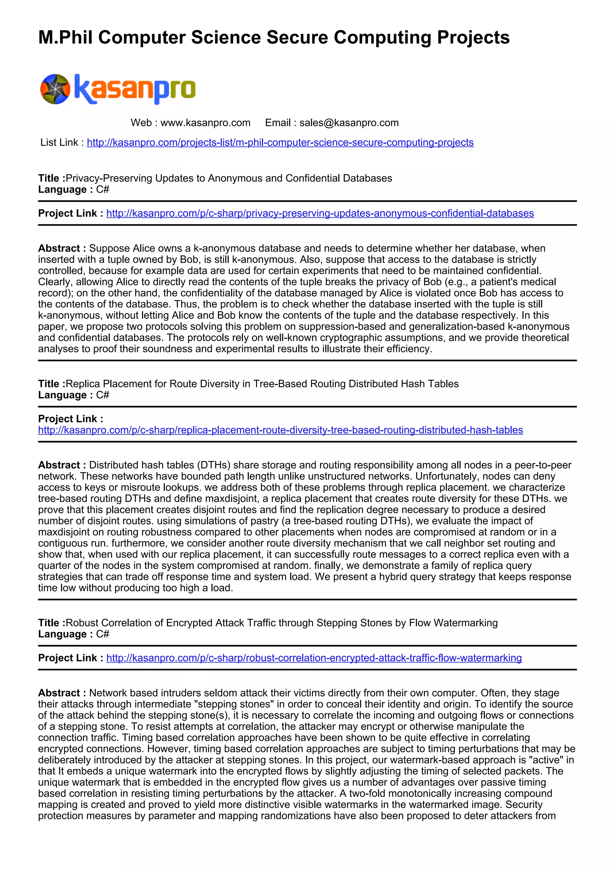 M.Phil Computer Science Secure Computing Projects
Web : www.kasanpro.com Email : sales@kasanpro.com
List Link : http://kasanpro.com/projects-list/m-phil-computer-science-secure-computing-projects
Title :Privacy-Preserving Updates to Anonymous and Confidential Databases
Language : C#
Project Link : http://kasanpro.com/p/c-sharp/privacy-preserving-updates-anonymous-confidential-databases
Abstract : Suppose Alice owns a k-anonymous database and needs to determine whether her database, when
inserted with a tuple owned by Bob, is still k-anonymous. Also, suppose that access to the database is strictly
controlled, because for example data are used for certain experiments that need to be maintained confidential.
Clearly, allowing Alice to directly read the contents of the tuple breaks the privacy of Bob (e.g., a patient's medical
record); on the other hand, the confidentiality of the database managed by Alice is violated once Bob has access to
the contents of the database. Thus, the problem is to check whether the database inserted with the tuple is still
k-anonymous, without letting Alice and Bob know the contents of the tuple and the database respectively. In this
paper, we propose two protocols solving this problem on suppression-based and generalization-based k-anonymous
and confidential databases. The protocols rely on well-known cryptographic assumptions, and we provide theoretical
analyses to proof their soundness and experimental results to illustrate their efficiency.
Title :Replica Placement for Route Diversity in Tree-Based Routing Distributed Hash Tables
Language : C#
Project Link :
http://kasanpro.com/p/c-sharp/replica-placement-route-diversity-tree-based-routing-distributed-hash-tables
Abstract : Distributed hash tables (DTHs) share storage and routing responsibility among all nodes in a peer-to-peer
network. These networks have bounded path length unlike unstructured networks. Unfortunately, nodes can deny
access to keys or misroute lookups. we address both of these problems through replica placement. we characterize
tree-based routing DTHs and define maxdisjoint, a replica placement that creates route diversity for these DTHs. we
prove that this placement creates disjoint routes and find the replication degree necessary to produce a desired
number of disjoint routes. using simulations of pastry (a tree-based routing DTHs), we evaluate the impact of
maxdisjoint on routing robustness compared to other placements when nodes are compromised at random or in a
contiguous run. furthermore, we consider another route diversity mechanism that we call neighbor set routing and
show that, when used with our replica placement, it can successfully route messages to a correct replica even with a
quarter of the nodes in the system compromised at random. finally, we demonstrate a family of replica query
strategies that can trade off response time and system load. We present a hybrid query strategy that keeps response
time low without producing too high a load.
Title :Robust Correlation of Encrypted Attack Traffic through Stepping Stones by Flow Watermarking
Language : C#
Project Link : http://kasanpro.com/p/c-sharp/robust-correlation-encrypted-attack-traffic-flow-watermarking
Abstract : Network based intruders seldom attack their victims directly from their own computer. Often, they stage
their attacks through intermediate "stepping stones" in order to conceal their identity and origin. To identify the source
of the attack behind the stepping stone(s), it is necessary to correlate the incoming and outgoing flows or connections
of a stepping stone. To resist attempts at correlation, the attacker may encrypt or otherwise manipulate the
connection traffic. Timing based correlation approaches have been shown to be quite effective in correlating
encrypted connections. However, timing based correlation approaches are subject to timing perturbations that may be
deliberately introduced by the attacker at stepping stones. In this project, our watermark-based approach is "active" in
that It embeds a unique watermark into the encrypted flows by slightly adjusting the timing of selected packets. The
unique watermark that is embedded in the encrypted flow gives us a number of advantages over passive timing
based correlation in resisting timing perturbations by the attacker. A two-fold monotonically increasing compound
mapping is created and proved to yield more distinctive visible watermarks in the watermarked image. Security
protection measures by parameter and mapping randomizations have also been proposed to deter attackers from
 