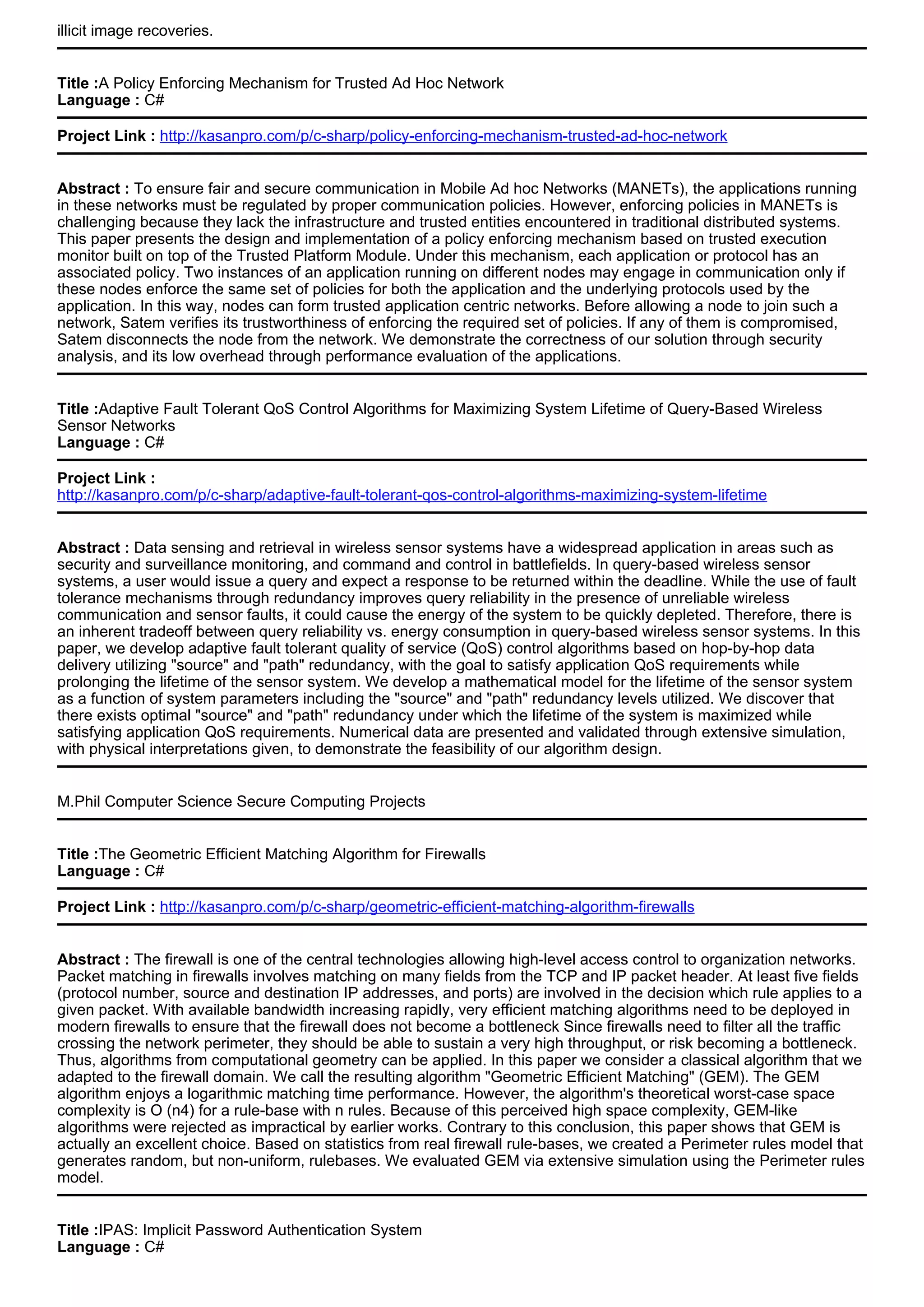illicit image recoveries.
Title :A Policy Enforcing Mechanism for Trusted Ad Hoc Network
Language : C#
Project Link : http://kasanpro.com/p/c-sharp/policy-enforcing-mechanism-trusted-ad-hoc-network
Abstract : To ensure fair and secure communication in Mobile Ad hoc Networks (MANETs), the applications running
in these networks must be regulated by proper communication policies. However, enforcing policies in MANETs is
challenging because they lack the infrastructure and trusted entities encountered in traditional distributed systems.
This paper presents the design and implementation of a policy enforcing mechanism based on trusted execution
monitor built on top of the Trusted Platform Module. Under this mechanism, each application or protocol has an
associated policy. Two instances of an application running on different nodes may engage in communication only if
these nodes enforce the same set of policies for both the application and the underlying protocols used by the
application. In this way, nodes can form trusted application centric networks. Before allowing a node to join such a
network, Satem verifies its trustworthiness of enforcing the required set of policies. If any of them is compromised,
Satem disconnects the node from the network. We demonstrate the correctness of our solution through security
analysis, and its low overhead through performance evaluation of the applications.
Title :Adaptive Fault Tolerant QoS Control Algorithms for Maximizing System Lifetime of Query-Based Wireless
Sensor Networks
Language : C#
Project Link :
http://kasanpro.com/p/c-sharp/adaptive-fault-tolerant-qos-control-algorithms-maximizing-system-lifetime
Abstract : Data sensing and retrieval in wireless sensor systems have a widespread application in areas such as
security and surveillance monitoring, and command and control in battlefields. In query-based wireless sensor
systems, a user would issue a query and expect a response to be returned within the deadline. While the use of fault
tolerance mechanisms through redundancy improves query reliability in the presence of unreliable wireless
communication and sensor faults, it could cause the energy of the system to be quickly depleted. Therefore, there is
an inherent tradeoff between query reliability vs. energy consumption in query-based wireless sensor systems. In this
paper, we develop adaptive fault tolerant quality of service (QoS) control algorithms based on hop-by-hop data
delivery utilizing "source" and "path" redundancy, with the goal to satisfy application QoS requirements while
prolonging the lifetime of the sensor system. We develop a mathematical model for the lifetime of the sensor system
as a function of system parameters including the "source" and "path" redundancy levels utilized. We discover that
there exists optimal "source" and "path" redundancy under which the lifetime of the system is maximized while
satisfying application QoS requirements. Numerical data are presented and validated through extensive simulation,
with physical interpretations given, to demonstrate the feasibility of our algorithm design.
M.Phil Computer Science Secure Computing Projects
Title :The Geometric Efficient Matching Algorithm for Firewalls
Language : C#
Project Link : http://kasanpro.com/p/c-sharp/geometric-efficient-matching-algorithm-firewalls
Abstract : The firewall is one of the central technologies allowing high-level access control to organization networks.
Packet matching in firewalls involves matching on many fields from the TCP and IP packet header. At least five fields
(protocol number, source and destination IP addresses, and ports) are involved in the decision which rule applies to a
given packet. With available bandwidth increasing rapidly, very efficient matching algorithms need to be deployed in
modern firewalls to ensure that the firewall does not become a bottleneck Since firewalls need to filter all the traffic
crossing the network perimeter, they should be able to sustain a very high throughput, or risk becoming a bottleneck.
Thus, algorithms from computational geometry can be applied. In this paper we consider a classical algorithm that we
adapted to the firewall domain. We call the resulting algorithm "Geometric Efficient Matching" (GEM). The GEM
algorithm enjoys a logarithmic matching time performance. However, the algorithm's theoretical worst-case space
complexity is O (n4) for a rule-base with n rules. Because of this perceived high space complexity, GEM-like
algorithms were rejected as impractical by earlier works. Contrary to this conclusion, this paper shows that GEM is
actually an excellent choice. Based on statistics from real firewall rule-bases, we created a Perimeter rules model that
generates random, but non-uniform, rulebases. We evaluated GEM via extensive simulation using the Perimeter rules
model.
Title :IPAS: Implicit Password Authentication System
Language : C#
 