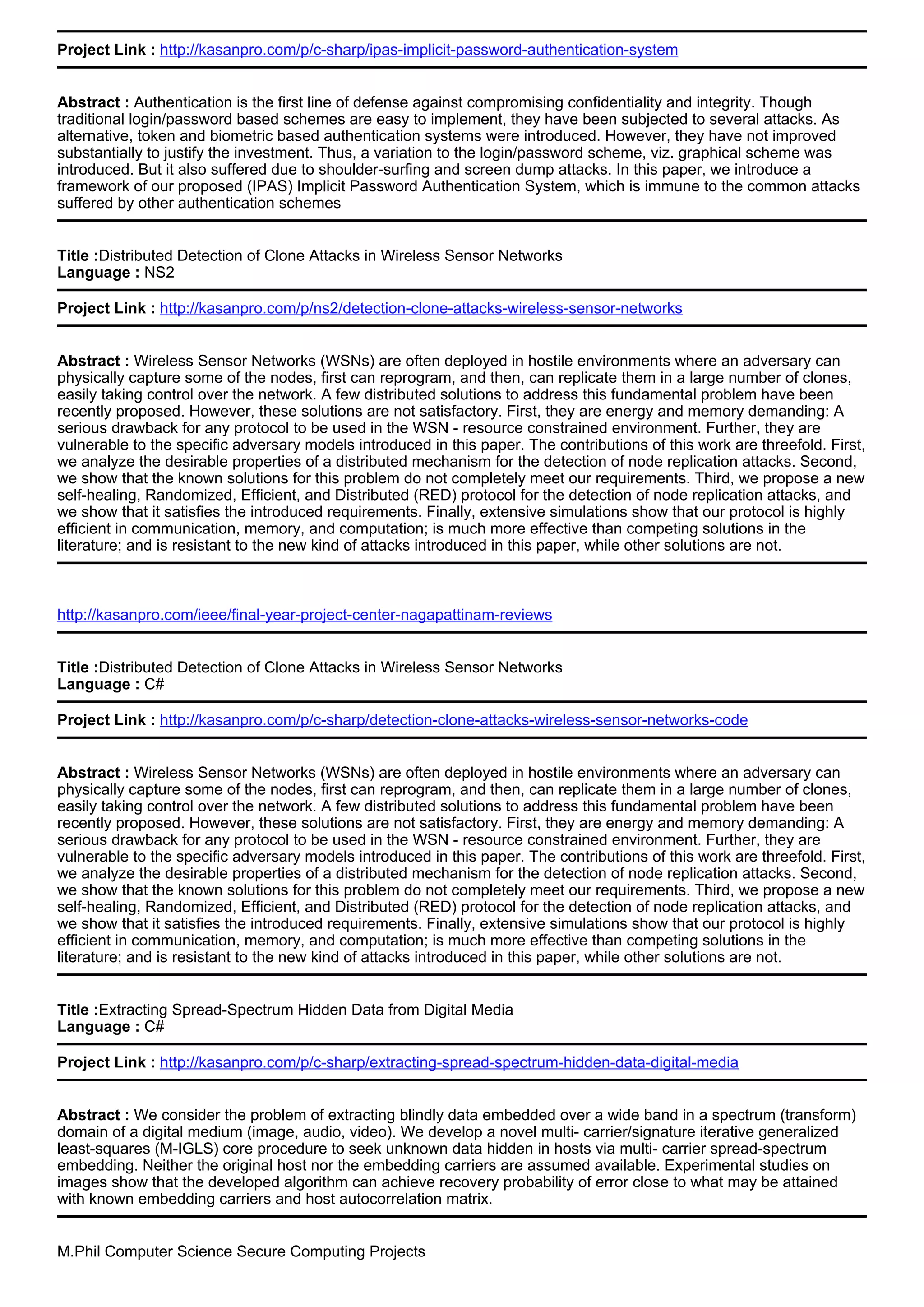 Project Link : http://kasanpro.com/p/c-sharp/ipas-implicit-password-authentication-system
Abstract : Authentication is the first line of defense against compromising confidentiality and integrity. Though
traditional login/password based schemes are easy to implement, they have been subjected to several attacks. As
alternative, token and biometric based authentication systems were introduced. However, they have not improved
substantially to justify the investment. Thus, a variation to the login/password scheme, viz. graphical scheme was
introduced. But it also suffered due to shoulder-surfing and screen dump attacks. In this paper, we introduce a
framework of our proposed (IPAS) Implicit Password Authentication System, which is immune to the common attacks
suffered by other authentication schemes
Title :Distributed Detection of Clone Attacks in Wireless Sensor Networks
Language : NS2
Project Link : http://kasanpro.com/p/ns2/detection-clone-attacks-wireless-sensor-networks
Abstract : Wireless Sensor Networks (WSNs) are often deployed in hostile environments where an adversary can
physically capture some of the nodes, first can reprogram, and then, can replicate them in a large number of clones,
easily taking control over the network. A few distributed solutions to address this fundamental problem have been
recently proposed. However, these solutions are not satisfactory. First, they are energy and memory demanding: A
serious drawback for any protocol to be used in the WSN - resource constrained environment. Further, they are
vulnerable to the specific adversary models introduced in this paper. The contributions of this work are threefold. First,
we analyze the desirable properties of a distributed mechanism for the detection of node replication attacks. Second,
we show that the known solutions for this problem do not completely meet our requirements. Third, we propose a new
self-healing, Randomized, Efficient, and Distributed (RED) protocol for the detection of node replication attacks, and
we show that it satisfies the introduced requirements. Finally, extensive simulations show that our protocol is highly
efficient in communication, memory, and computation; is much more effective than competing solutions in the
literature; and is resistant to the new kind of attacks introduced in this paper, while other solutions are not.
http://kasanpro.com/ieee/final-year-project-center-nagapattinam-reviews
Title :Distributed Detection of Clone Attacks in Wireless Sensor Networks
Language : C#
Project Link : http://kasanpro.com/p/c-sharp/detection-clone-attacks-wireless-sensor-networks-code
Abstract : Wireless Sensor Networks (WSNs) are often deployed in hostile environments where an adversary can
physically capture some of the nodes, first can reprogram, and then, can replicate them in a large number of clones,
easily taking control over the network. A few distributed solutions to address this fundamental problem have been
recently proposed. However, these solutions are not satisfactory. First, they are energy and memory demanding: A
serious drawback for any protocol to be used in the WSN - resource constrained environment. Further, they are
vulnerable to the specific adversary models introduced in this paper. The contributions of this work are threefold. First,
we analyze the desirable properties of a distributed mechanism for the detection of node replication attacks. Second,
we show that the known solutions for this problem do not completely meet our requirements. Third, we propose a new
self-healing, Randomized, Efficient, and Distributed (RED) protocol for the detection of node replication attacks, and
we show that it satisfies the introduced requirements. Finally, extensive simulations show that our protocol is highly
efficient in communication, memory, and computation; is much more effective than competing solutions in the
literature; and is resistant to the new kind of attacks introduced in this paper, while other solutions are not.
Title :Extracting Spread-Spectrum Hidden Data from Digital Media
Language : C#
Project Link : http://kasanpro.com/p/c-sharp/extracting-spread-spectrum-hidden-data-digital-media
Abstract : We consider the problem of extracting blindly data embedded over a wide band in a spectrum (transform)
domain of a digital medium (image, audio, video). We develop a novel multi- carrier/signature iterative generalized
least-squares (M-IGLS) core procedure to seek unknown data hidden in hosts via multi- carrier spread-spectrum
embedding. Neither the original host nor the embedding carriers are assumed available. Experimental studies on
images show that the developed algorithm can achieve recovery probability of error close to what may be attained
with known embedding carriers and host autocorrelation matrix.
M.Phil Computer Science Secure Computing Projects
 