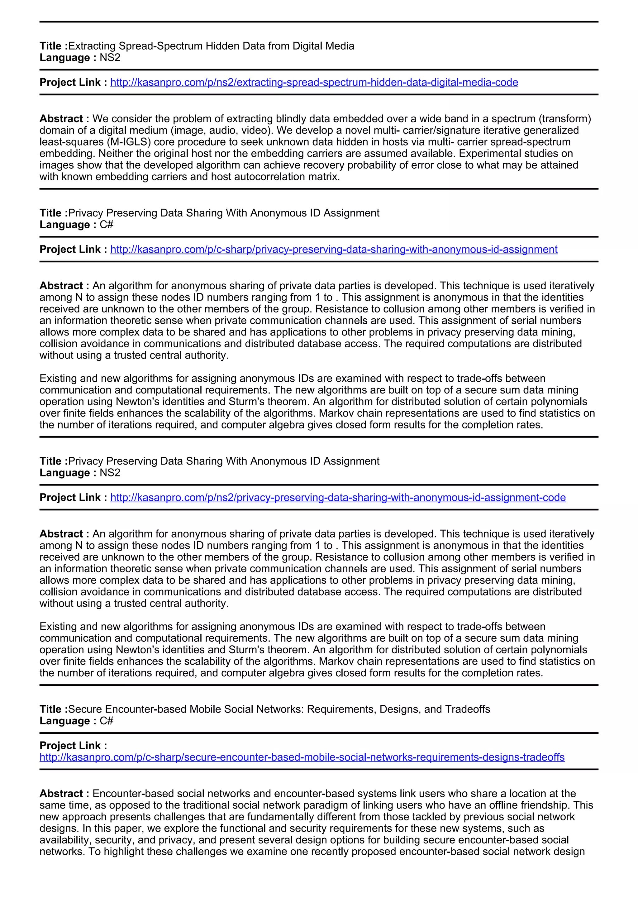 Title :Extracting Spread-Spectrum Hidden Data from Digital Media
Language : NS2
Project Link : http://kasanpro.com/p/ns2/extracting-spread-spectrum-hidden-data-digital-media-code
Abstract : We consider the problem of extracting blindly data embedded over a wide band in a spectrum (transform)
domain of a digital medium (image, audio, video). We develop a novel multi- carrier/signature iterative generalized
least-squares (M-IGLS) core procedure to seek unknown data hidden in hosts via multi- carrier spread-spectrum
embedding. Neither the original host nor the embedding carriers are assumed available. Experimental studies on
images show that the developed algorithm can achieve recovery probability of error close to what may be attained
with known embedding carriers and host autocorrelation matrix.
Title :Privacy Preserving Data Sharing With Anonymous ID Assignment
Language : C#
Project Link : http://kasanpro.com/p/c-sharp/privacy-preserving-data-sharing-with-anonymous-id-assignment
Abstract : An algorithm for anonymous sharing of private data parties is developed. This technique is used iteratively
among N to assign these nodes ID numbers ranging from 1 to . This assignment is anonymous in that the identities
received are unknown to the other members of the group. Resistance to collusion among other members is verified in
an information theoretic sense when private communication channels are used. This assignment of serial numbers
allows more complex data to be shared and has applications to other problems in privacy preserving data mining,
collision avoidance in communications and distributed database access. The required computations are distributed
without using a trusted central authority.
Existing and new algorithms for assigning anonymous IDs are examined with respect to trade-offs between
communication and computational requirements. The new algorithms are built on top of a secure sum data mining
operation using Newton's identities and Sturm's theorem. An algorithm for distributed solution of certain polynomials
over finite fields enhances the scalability of the algorithms. Markov chain representations are used to find statistics on
the number of iterations required, and computer algebra gives closed form results for the completion rates.
Title :Privacy Preserving Data Sharing With Anonymous ID Assignment
Language : NS2
Project Link : http://kasanpro.com/p/ns2/privacy-preserving-data-sharing-with-anonymous-id-assignment-code
Abstract : An algorithm for anonymous sharing of private data parties is developed. This technique is used iteratively
among N to assign these nodes ID numbers ranging from 1 to . This assignment is anonymous in that the identities
received are unknown to the other members of the group. Resistance to collusion among other members is verified in
an information theoretic sense when private communication channels are used. This assignment of serial numbers
allows more complex data to be shared and has applications to other problems in privacy preserving data mining,
collision avoidance in communications and distributed database access. The required computations are distributed
without using a trusted central authority.
Existing and new algorithms for assigning anonymous IDs are examined with respect to trade-offs between
communication and computational requirements. The new algorithms are built on top of a secure sum data mining
operation using Newton's identities and Sturm's theorem. An algorithm for distributed solution of certain polynomials
over finite fields enhances the scalability of the algorithms. Markov chain representations are used to find statistics on
the number of iterations required, and computer algebra gives closed form results for the completion rates.
Title :Secure Encounter-based Mobile Social Networks: Requirements, Designs, and Tradeoffs
Language : C#
Project Link :
http://kasanpro.com/p/c-sharp/secure-encounter-based-mobile-social-networks-requirements-designs-tradeoffs
Abstract : Encounter-based social networks and encounter-based systems link users who share a location at the
same time, as opposed to the traditional social network paradigm of linking users who have an offline friendship. This
new approach presents challenges that are fundamentally different from those tackled by previous social network
designs. In this paper, we explore the functional and security requirements for these new systems, such as
availability, security, and privacy, and present several design options for building secure encounter-based social
networks. To highlight these challenges we examine one recently proposed encounter-based social network design
 