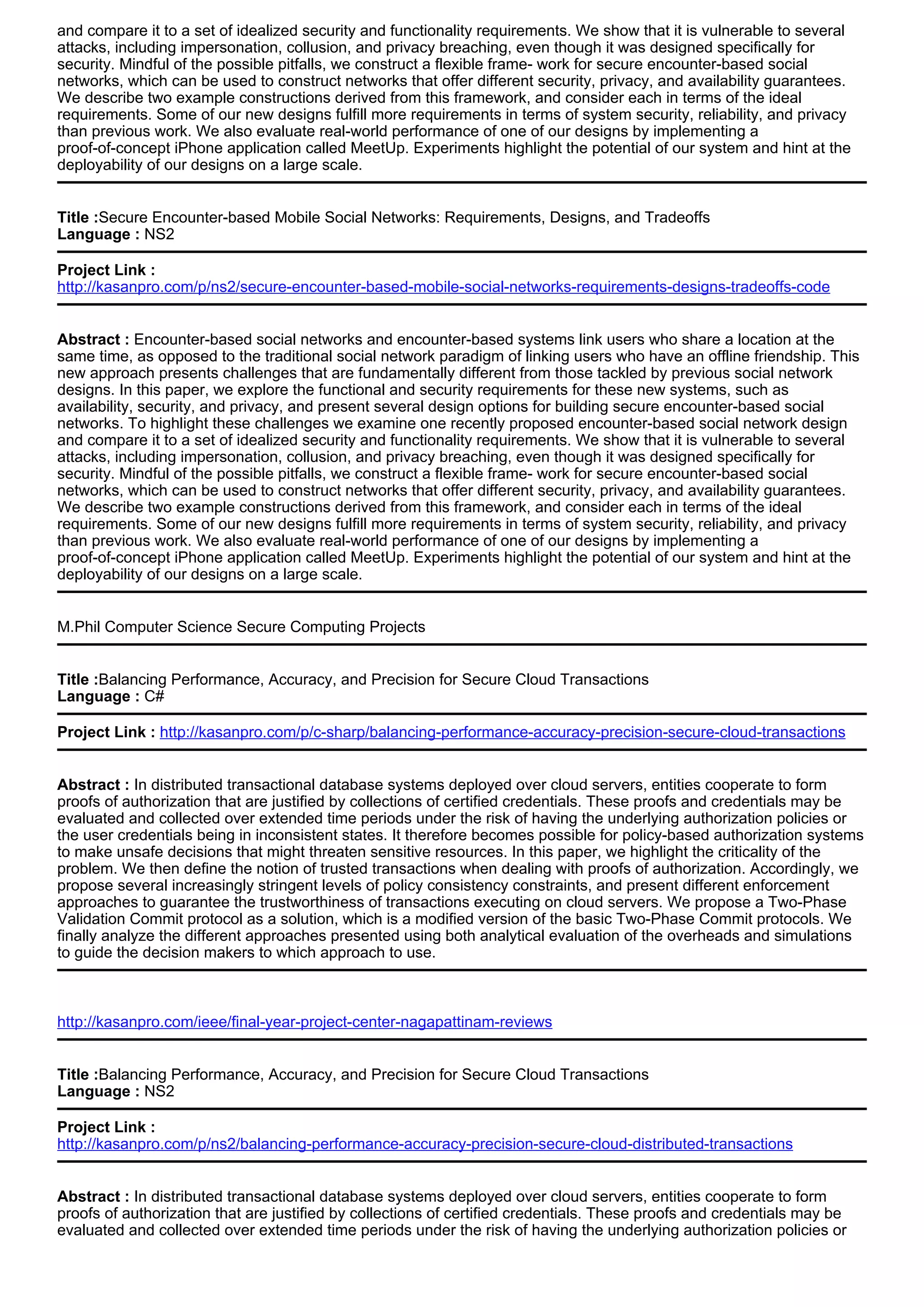 and compare it to a set of idealized security and functionality requirements. We show that it is vulnerable to several
attacks, including impersonation, collusion, and privacy breaching, even though it was designed specifically for
security. Mindful of the possible pitfalls, we construct a flexible frame- work for secure encounter-based social
networks, which can be used to construct networks that offer different security, privacy, and availability guarantees.
We describe two example constructions derived from this framework, and consider each in terms of the ideal
requirements. Some of our new designs fulfill more requirements in terms of system security, reliability, and privacy
than previous work. We also evaluate real-world performance of one of our designs by implementing a
proof-of-concept iPhone application called MeetUp. Experiments highlight the potential of our system and hint at the
deployability of our designs on a large scale.
Title :Secure Encounter-based Mobile Social Networks: Requirements, Designs, and Tradeoffs
Language : NS2
Project Link :
http://kasanpro.com/p/ns2/secure-encounter-based-mobile-social-networks-requirements-designs-tradeoffs-code
Abstract : Encounter-based social networks and encounter-based systems link users who share a location at the
same time, as opposed to the traditional social network paradigm of linking users who have an offline friendship. This
new approach presents challenges that are fundamentally different from those tackled by previous social network
designs. In this paper, we explore the functional and security requirements for these new systems, such as
availability, security, and privacy, and present several design options for building secure encounter-based social
networks. To highlight these challenges we examine one recently proposed encounter-based social network design
and compare it to a set of idealized security and functionality requirements. We show that it is vulnerable to several
attacks, including impersonation, collusion, and privacy breaching, even though it was designed specifically for
security. Mindful of the possible pitfalls, we construct a flexible frame- work for secure encounter-based social
networks, which can be used to construct networks that offer different security, privacy, and availability guarantees.
We describe two example constructions derived from this framework, and consider each in terms of the ideal
requirements. Some of our new designs fulfill more requirements in terms of system security, reliability, and privacy
than previous work. We also evaluate real-world performance of one of our designs by implementing a
proof-of-concept iPhone application called MeetUp. Experiments highlight the potential of our system and hint at the
deployability of our designs on a large scale.
M.Phil Computer Science Secure Computing Projects
Title :Balancing Performance, Accuracy, and Precision for Secure Cloud Transactions
Language : C#
Project Link : http://kasanpro.com/p/c-sharp/balancing-performance-accuracy-precision-secure-cloud-transactions
Abstract : In distributed transactional database systems deployed over cloud servers, entities cooperate to form
proofs of authorization that are justified by collections of certified credentials. These proofs and credentials may be
evaluated and collected over extended time periods under the risk of having the underlying authorization policies or
the user credentials being in inconsistent states. It therefore becomes possible for policy-based authorization systems
to make unsafe decisions that might threaten sensitive resources. In this paper, we highlight the criticality of the
problem. We then define the notion of trusted transactions when dealing with proofs of authorization. Accordingly, we
propose several increasingly stringent levels of policy consistency constraints, and present different enforcement
approaches to guarantee the trustworthiness of transactions executing on cloud servers. We propose a Two-Phase
Validation Commit protocol as a solution, which is a modified version of the basic Two-Phase Commit protocols. We
finally analyze the different approaches presented using both analytical evaluation of the overheads and simulations
to guide the decision makers to which approach to use.
http://kasanpro.com/ieee/final-year-project-center-nagapattinam-reviews
Title :Balancing Performance, Accuracy, and Precision for Secure Cloud Transactions
Language : NS2
Project Link :
http://kasanpro.com/p/ns2/balancing-performance-accuracy-precision-secure-cloud-distributed-transactions
Abstract : In distributed transactional database systems deployed over cloud servers, entities cooperate to form
proofs of authorization that are justified by collections of certified credentials. These proofs and credentials may be
evaluated and collected over extended time periods under the risk of having the underlying authorization policies or
 